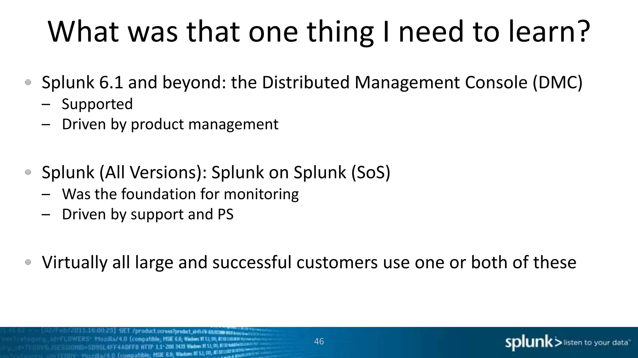 What was that one thing I need to learn?
Splunk 6.1 and beyond: the Distributed Management Console (DMC)
– Supported
– Driven by product management
Splunk (All Versions): Splunk on Splunk (SoS)
– Was the foundation for monitoring
– Driven by support and PS
Virtually all large and successful customers use one or both of these
46
 