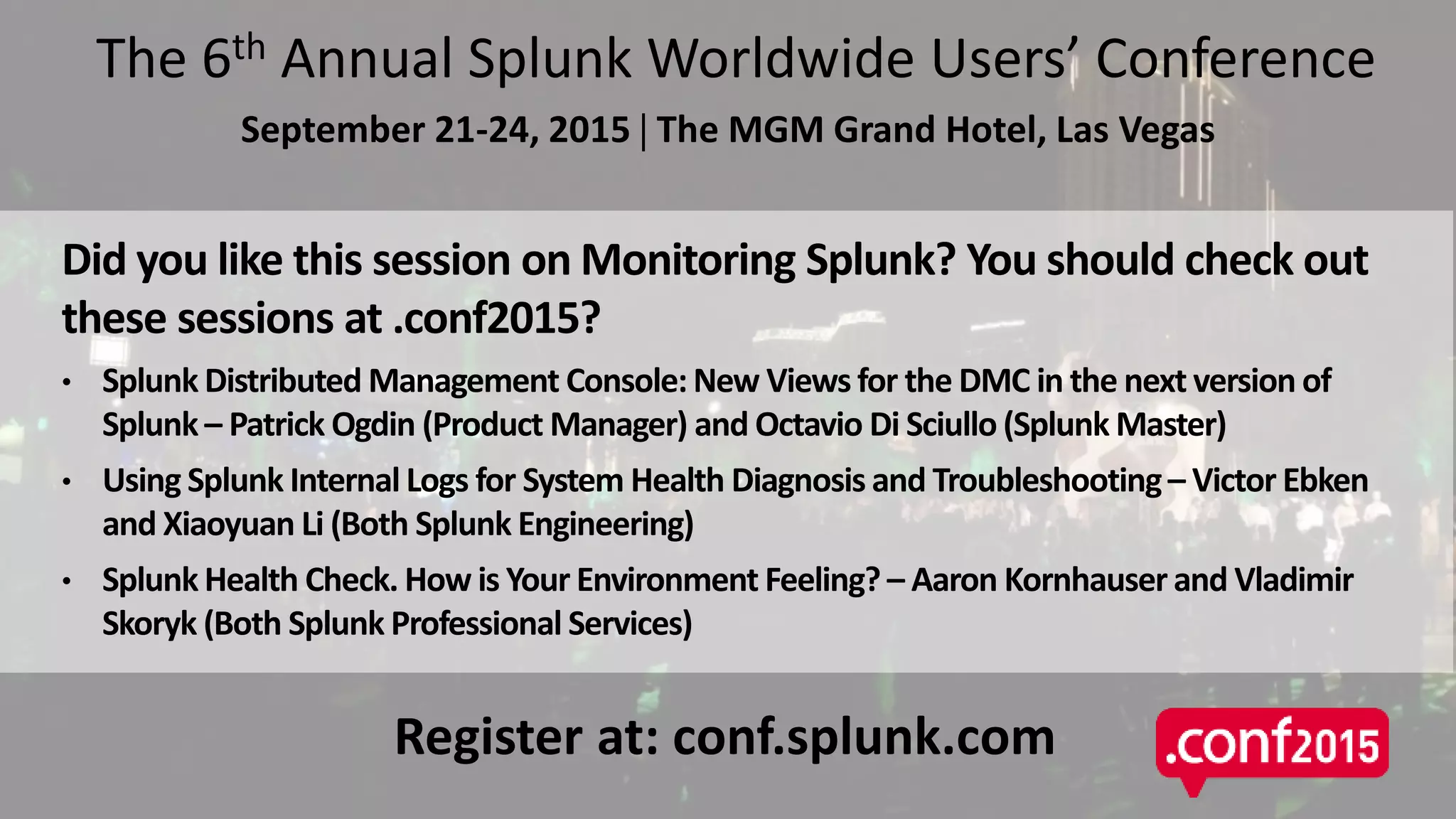 Related SessionsThe 6th Annual Splunk Worldwide Users’ Conference
September 21-24, 2015  The MGM Grand Hotel, Las Vegas
Did you like this session on Monitoring Splunk? You should check out
these sessions at .conf2015?
• Splunk Distributed Management Console: New Views for the DMC in the next version of
Splunk – Patrick Ogdin (Product Manager) and Octavio Di Sciullo (Splunk Master)
• Using Splunk Internal Logs for System Health Diagnosis and Troubleshooting– Victor Ebken
and Xiaoyuan Li (Both Splunk Engineering)
• Splunk Health Check. How is Your Environment Feeling? – Aaron Kornhauser and Vladimir
Skoryk (Both Splunk Professional Services)
Register at: conf.splunk.com
 