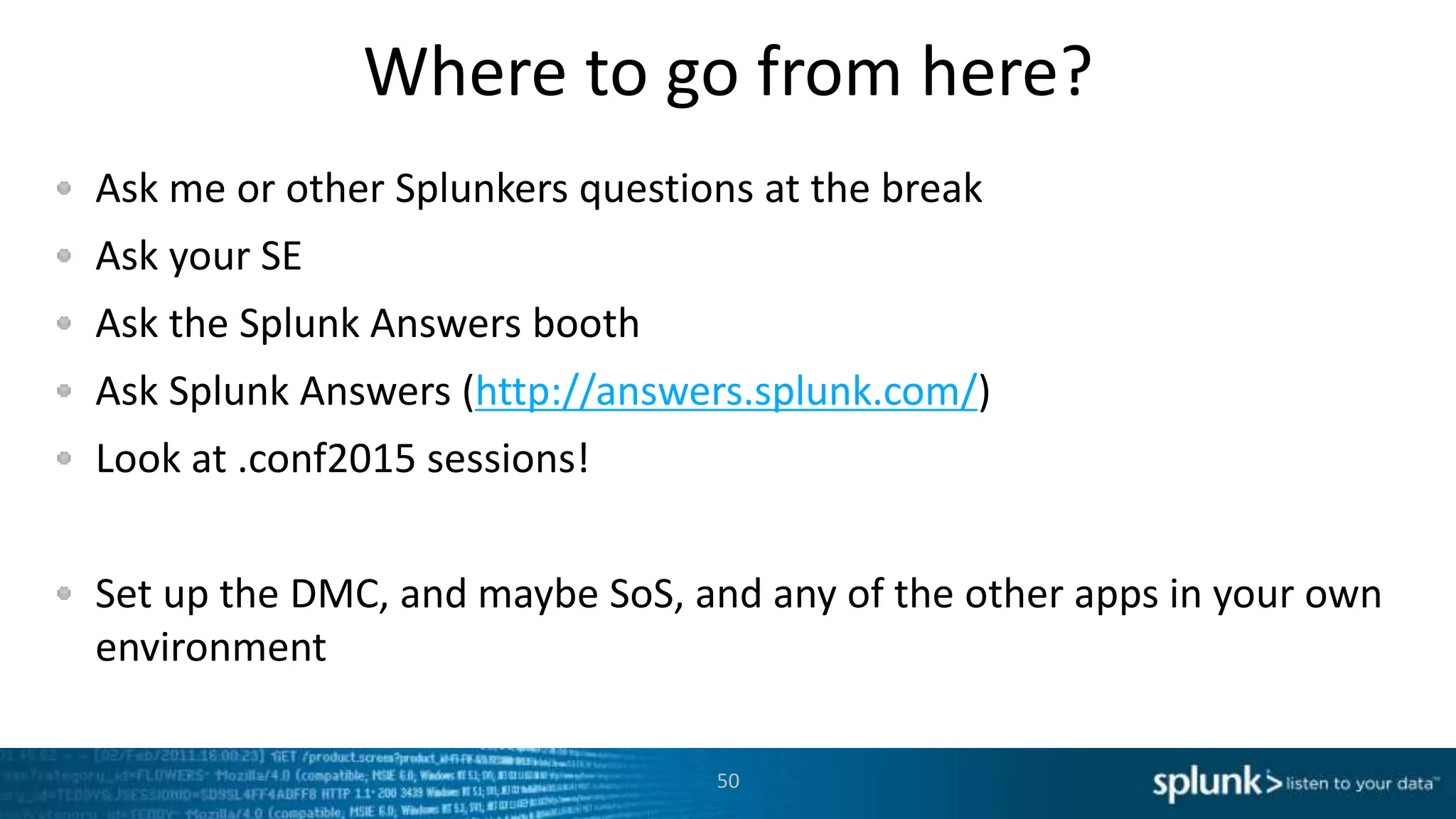 Where to go from here?
Ask me or other Splunkers questions at the break
Ask your SE
Ask the Splunk Answers booth
Ask Splunk Answers (http://answers.splunk.com/)
Look at .conf2015 sessions!
Set up the DMC, and maybe SoS, and any of the other apps in your own
environment
50
 