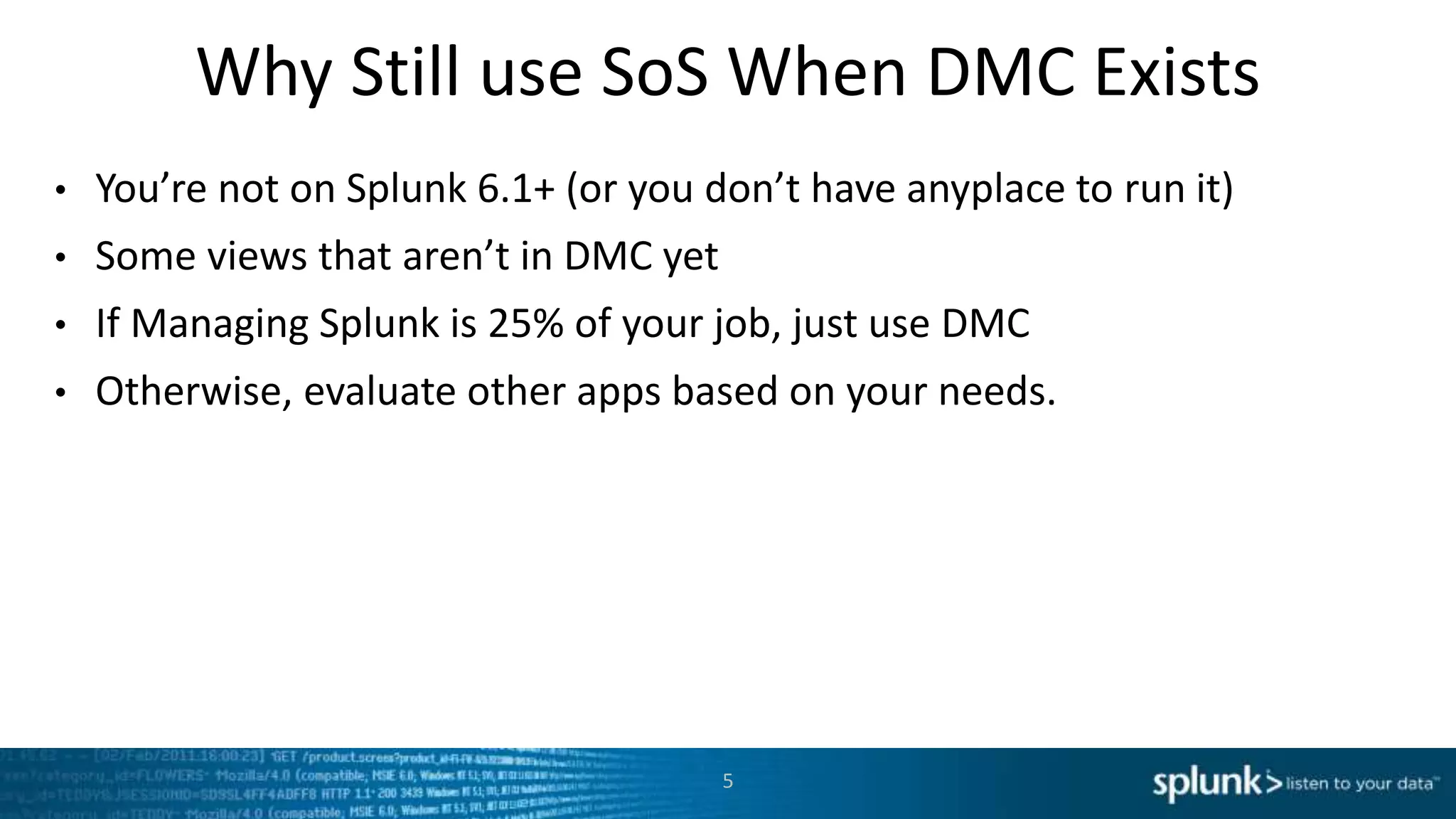 Why Still use SoS When DMC Exists
• You’re not on Splunk 6.1+ (or you don’t have anyplace to run it)
• Some views that aren’t in DMC yet
• If Managing Splunk is 25% of your job, just use DMC
• Otherwise, evaluate other apps based on your needs.
5
 