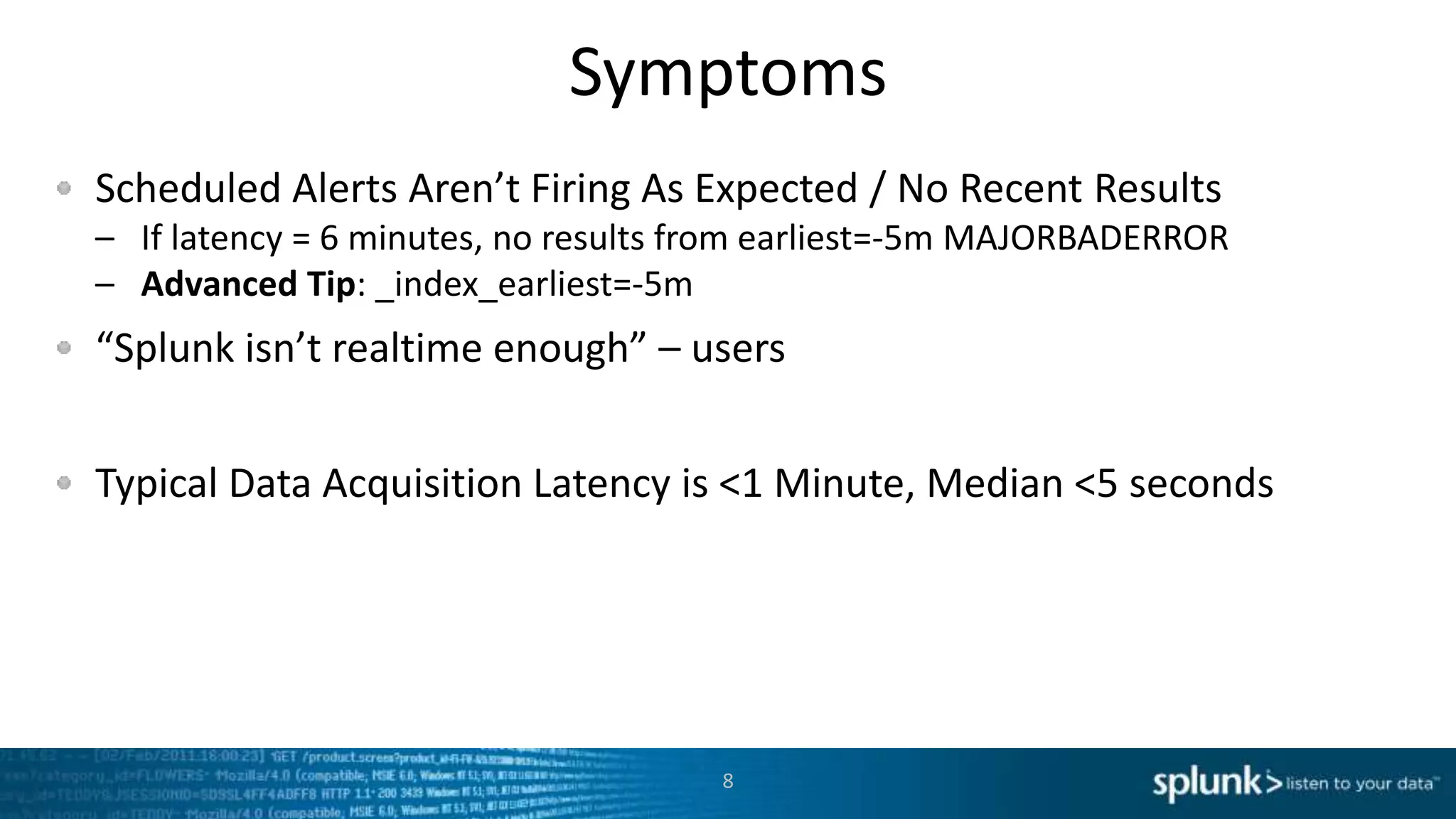 Symptoms
Scheduled Alerts Aren’t Firing As Expected / No Recent Results
– If latency = 6 minutes, no results from earliest=-5m MAJORBADERROR
– Advanced Tip: _index_earliest=-5m
“Splunk isn’t realtime enough” – users
Typical Data Acquisition Latency is <1 Minute, Median <5 seconds
8
 