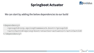 Springboot Actuator
<dependency>
<groupId>org.springframework.boot</groupId>
<artifactId>spring-boot-starter-actuator</artifactId>
</dependency>
We can start by adding the below dependencies to our build
 