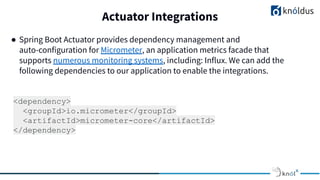 Actuator Integrations
● Spring Boot Actuator provides dependency management and
auto-configuration for Micrometer, an application metrics facade that
supports numerous monitoring systems, including: Influx. We can add the
following dependencies to our application to enable the integrations.
<dependency>
<groupId>io.micrometer</groupId>
<artifactId>micrometer-core</artifactId>
</dependency>
 