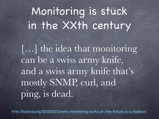 Monitoring is stuck
         in the XXth century

     […] the idea that monitoring
     can be a swiss army knife,
     and a swiss army knife that’s
     mostly SNMP, curl, and
     ping, is dead.
http://solarce.org/2012/02/12/why-monitoring-sucks-or-the-future-is-a-toolbox/
 