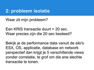 2: probleem isolatie
Waar zit mijn probleem?
Een KRIS transactie duurt > 20 sec.
Waar precies zijn die 20 sec besteed?
Bekijk je de performance data vanuit de silo's
ESX, OS, applicatie, database en network
perspectief dan krijgt je 5 verschillende views
zonder correlatie, te grof om die ene slechte
transactie te tonen.
 
