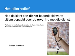 Het alternatief
Hoe de klant een dienst beoordeeld wordt
ultiem bepaald door de ervaring met die dienst.
Als kun je de kwaliteit van de ervaring niet kunt meten, kun je
de kwaliteit van de dienst niet waarborgen.
End User Experience
 