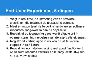 End User Experience, 5 dingen
1. Volgt in real time, de uitvoering van de software
algoritmen die tezamen de toepassing vormen.
2. Meet en rapporteert de beperkte hardware en software
resources, toegewezen aan de applicatie.
3. Bepaalt of de toepassing goed wordt uitgevoerd in
overeenstemming met eisen van de applicatie eigenaar.
4. Registreert vertragingen in elk van de uit te voeren
stappen in een keten.
5. Bepaalt waarom de toepassing niet goed functioneert,
of waarom resource verbruik en latency levels afwijken
van de verwachting.
 