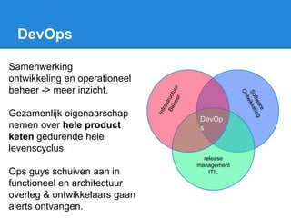 DevOps
Samenwerking
ontwikkeling en operationeel
beheer -> meer inzicht.
Gezamenlijk eigenaarschap
nemen over hele product
keten gedurende hele
levenscyclus.
Ops guys schuiven aan in
functioneel en architectuur
overleg & ontwikkelaars gaan
alerts ontvangen.
release
management
ITIL
DevOp
s
 