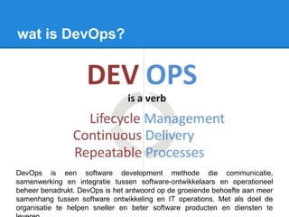 wat is DevOps?
DevOps is een software development methode die communicatie,
samenwerking en integratie tussen software-ontwikkelaars en operationeel
beheer benadrukt. DevOps is het antwoord op de groeiende behoefte aan meer
samenhang tussen software ontwikkeling en IT operations. Met als doel de
organisatie te helpen sneller en beter software producten en diensten te
 