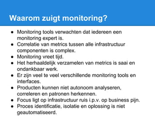 Waarom zuigt monitoring?
● Monitoring tools verwachten dat iedereen een
monitoring expert is.
● Correlatie van metrics tussen alle infrastructuur
componenten is complex.
● Monitoring vreet tijd.
● Het herhaaldelijk verzamelen van metrics is saai en
ondankbaar werk.
● Er zijn veel te veel verschillende monitoring tools en
interfaces.
● Producten kunnen niet autonoom analyseren,
correleren en patronen herkennen.
● Focus ligt op infrastructuur ruis i.p.v. op business pijn.
● Proces identificatie, isolatie en oplossing is niet
geautomatiseerd.
 