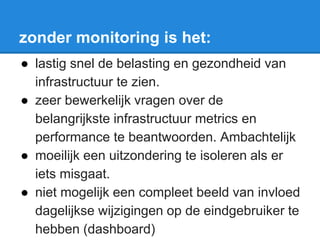 zonder monitoring is het:
● lastig snel de belasting en gezondheid van
infrastructuur te zien.
● zeer bewerkelijk vragen over de
belangrijkste infrastructuur metrics en
performance te beantwoorden. Ambachtelijk
● moeilijk een uitzondering te isoleren als er
iets misgaat.
● niet mogelijk een compleet beeld van invloed
dagelijkse wijzigingen op de eindgebruiker te
hebben (dashboard)
 