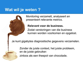 Wat wil je weten ?
Monitoring verzamelt, analyseert en
presenteert relevante metrics.
Relevant voor de business.
Zodat verstoringen van die business
kunnen worden voorkomen en opgelost.
Je kunt gigabytes diagnostische gegevens verzamelen.
Zonder de juiste context, het juiste probleem,
en de juiste gebruiker:
zinloos als een theepot van chocolade.
 