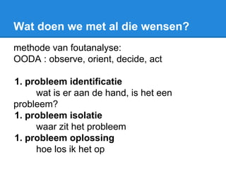 Wat doen we met al die wensen?
methode van foutanalyse:
OODA : observe, orient, decide, act
1. probleem identificatie
wat is er aan de hand, is het een
probleem?
1. probleem isolatie
waar zit het probleem
1. probleem oplossing
hoe los ik het op
 