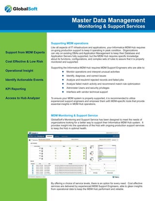 Support from MDM Experts
Cost Effective & Low Risk
Operational Insight
Identify Actionable Events
KPI Reporting
Access to Hub Analyzer
Master Data Management
Monitoring & Support Services
Supporting MDM operations
Like all aspects of IT infrastructure and applications, your Informatica MDM Hub requires
on-going production support to keep it operating in peak condition. Organizations
can rely on existing DBAs and Application Management to keep their Database and
Application Servers fully supported, but the MDM Hub requires specific knowledge
about its functions, configurations, and complex sets of rules to assure that it is properly
monitored and supported.
Supporting the Informatica MDM Hub requires MDM Support Engineers who are able to:
ll Monitor operations and interpret unusual activities
ll Identify, diagnose, and correct issues
ll Analyze and resubmit rejected records and failed jobs
ll Analyze failed match activity and recommend match rule optimization
ll Administer Users and security privileges
ll Interface with vendor technical support
To ensure your MDM system is properly supported, it is recommended to utilize
experienced support engineers and empower them with MDM-specific tools that provide
essential insights in MDM Hub operations.
MDM Monitoring & Support Service
GlobalSoft’s Monitoring and Support Service has been designed to meet the needs of
organizations looking for a better way to support their Informatica MDM Hub system. It
provides insight into the operations of the Hub with ongoing production support services
to keep the Hub in optimal health.
By offering a choice of service levels, there is an option for every need. Cost effective
services are delivered by experienced MDM Support Engineers, able to glean insights
from operational data to keep the MDM Hub performant and reliable.
GlobalSoft
 