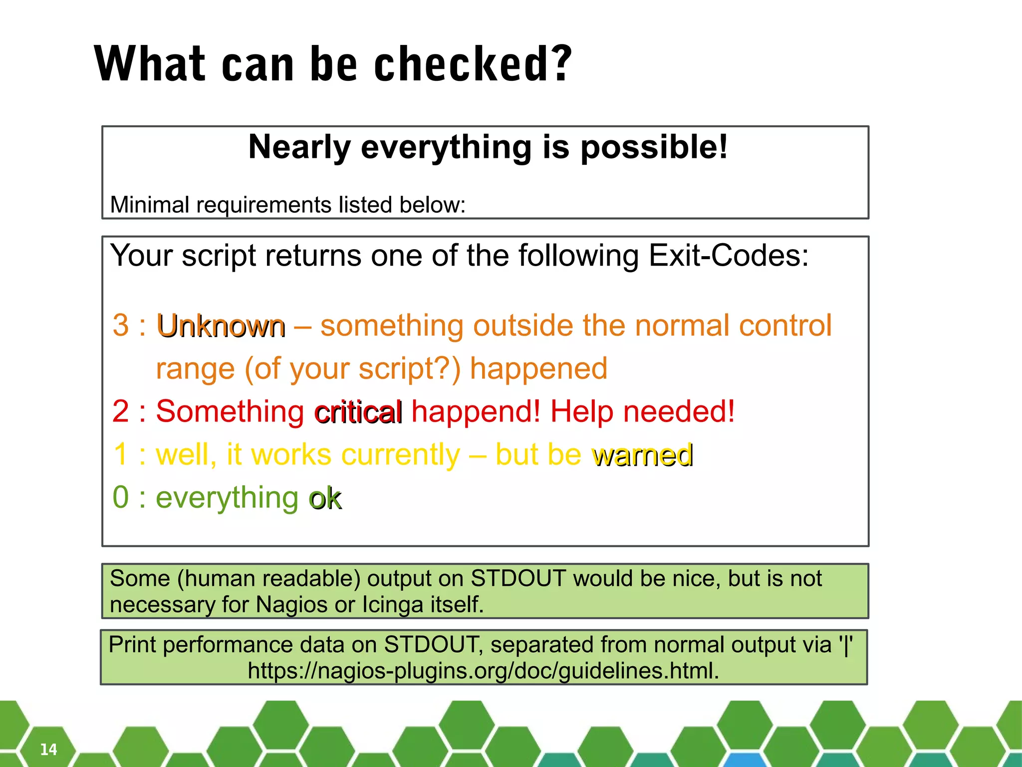 14
What can be checked?
Nearly everything is possible!
Minimal requirements listed below:
Your script returns one of the following Exit-Codes:
3 : UnknownUnknown – something outside the normal control
range (of your script?) happened
2 : Something criticalcritical happend! Help needed!
1 : well, it works currently – but be warnedwarned
0 : everything okok
Some (human readable) output on STDOUT would be nice, but is not
necessary for Nagios or Icinga itself.
Print performance data on STDOUT, separated from normal output via '|'
https://nagios-plugins.org/doc/guidelines.html.
 