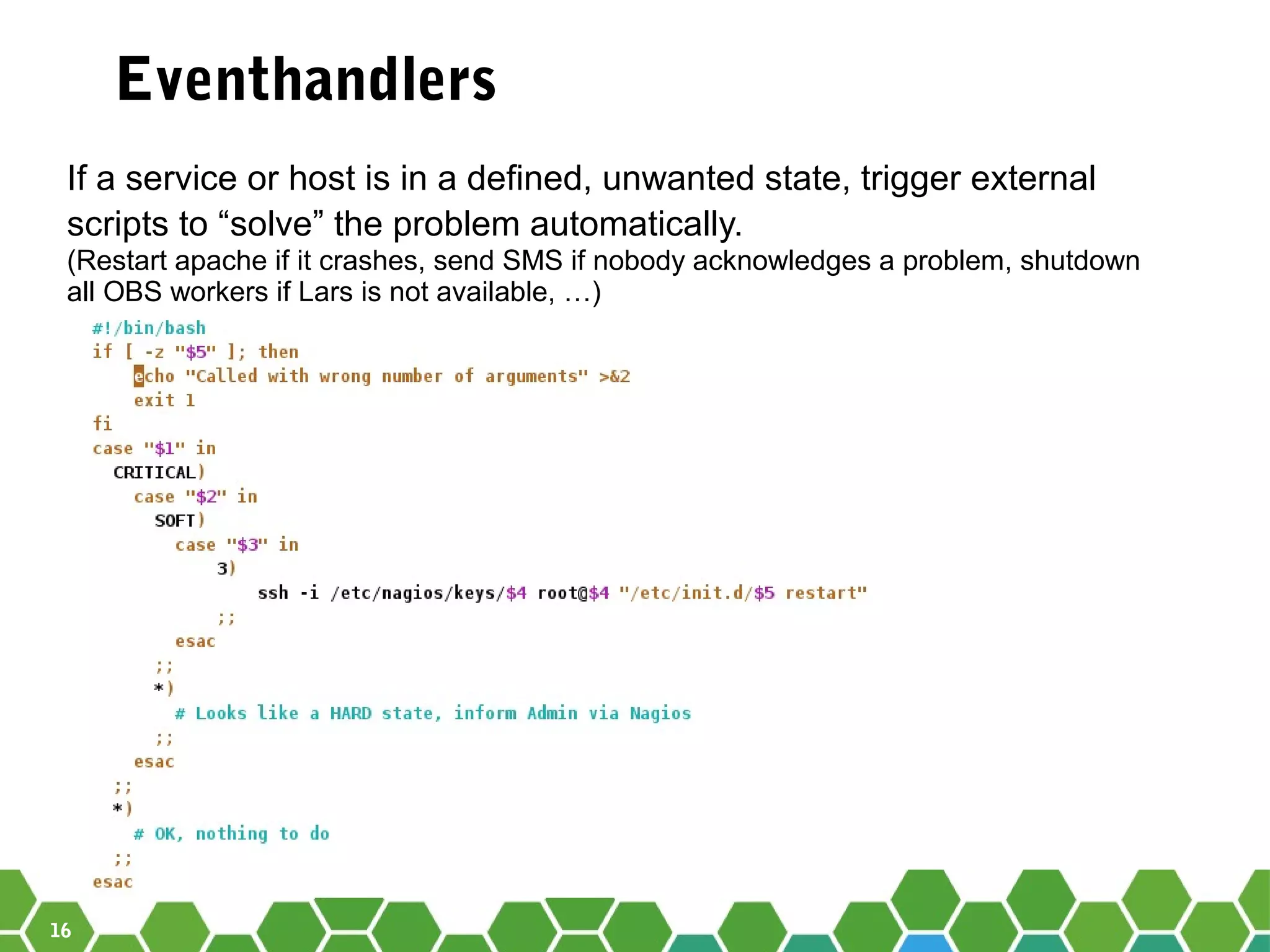 16
Eventhandlers
If a service or host is in a defined, unwanted state, trigger external
scripts to “solve” the problem automatically.
(Restart apache if it crashes, send SMS if nobody acknowledges a problem, shutdown
all OBS workers if Lars is not available, …)
 