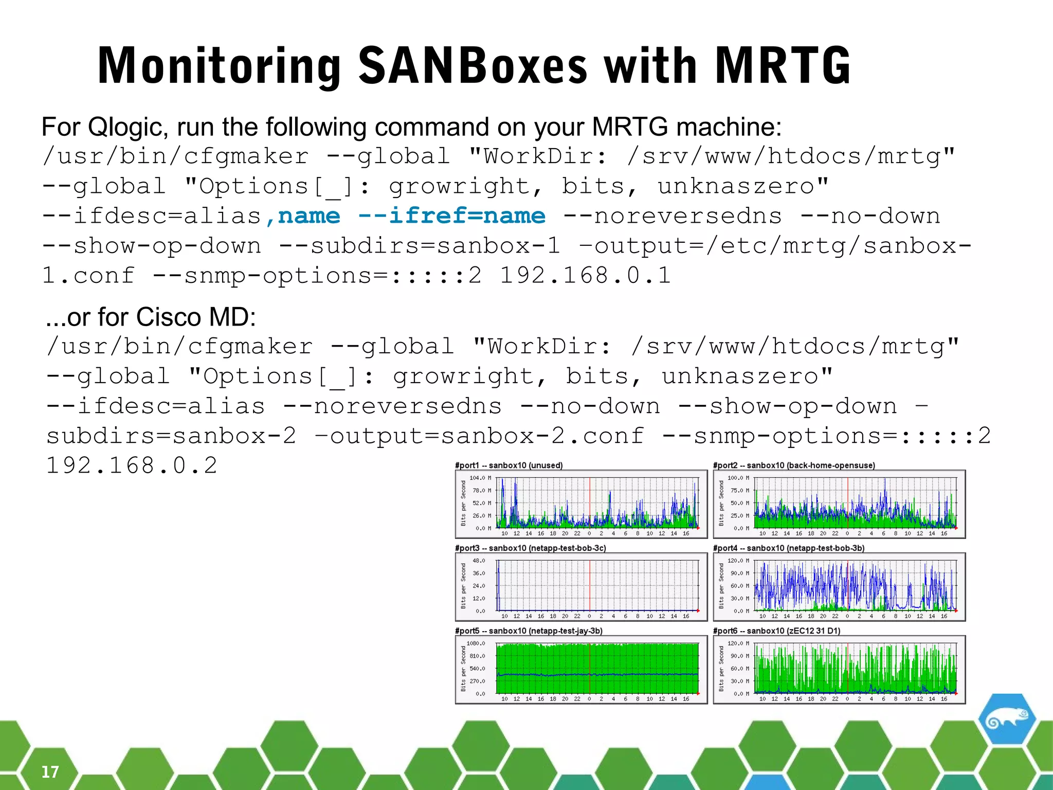 17
Monitoring SANBoxes with MRTG
For Qlogic, run the following command on your MRTG machine:
/usr/bin/cfgmaker --global "WorkDir: /srv/www/htdocs/mrtg"
--global "Options[_]: growright, bits, unknaszero"
--ifdesc=alias,name --ifref=name --noreversedns --no-down
--show-op-down --subdirs=sanbox-1 –output=/etc/mrtg/sanbox-
1.conf --snmp-options=:::::2 192.168.0.1
...or for Cisco MD:
/usr/bin/cfgmaker --global "WorkDir: /srv/www/htdocs/mrtg"
--global "Options[_]: growright, bits, unknaszero"
--ifdesc=alias --noreversedns --no-down --show-op-down –
subdirs=sanbox-2 –output=sanbox-2.conf --snmp-options=:::::2
192.168.0.2
 