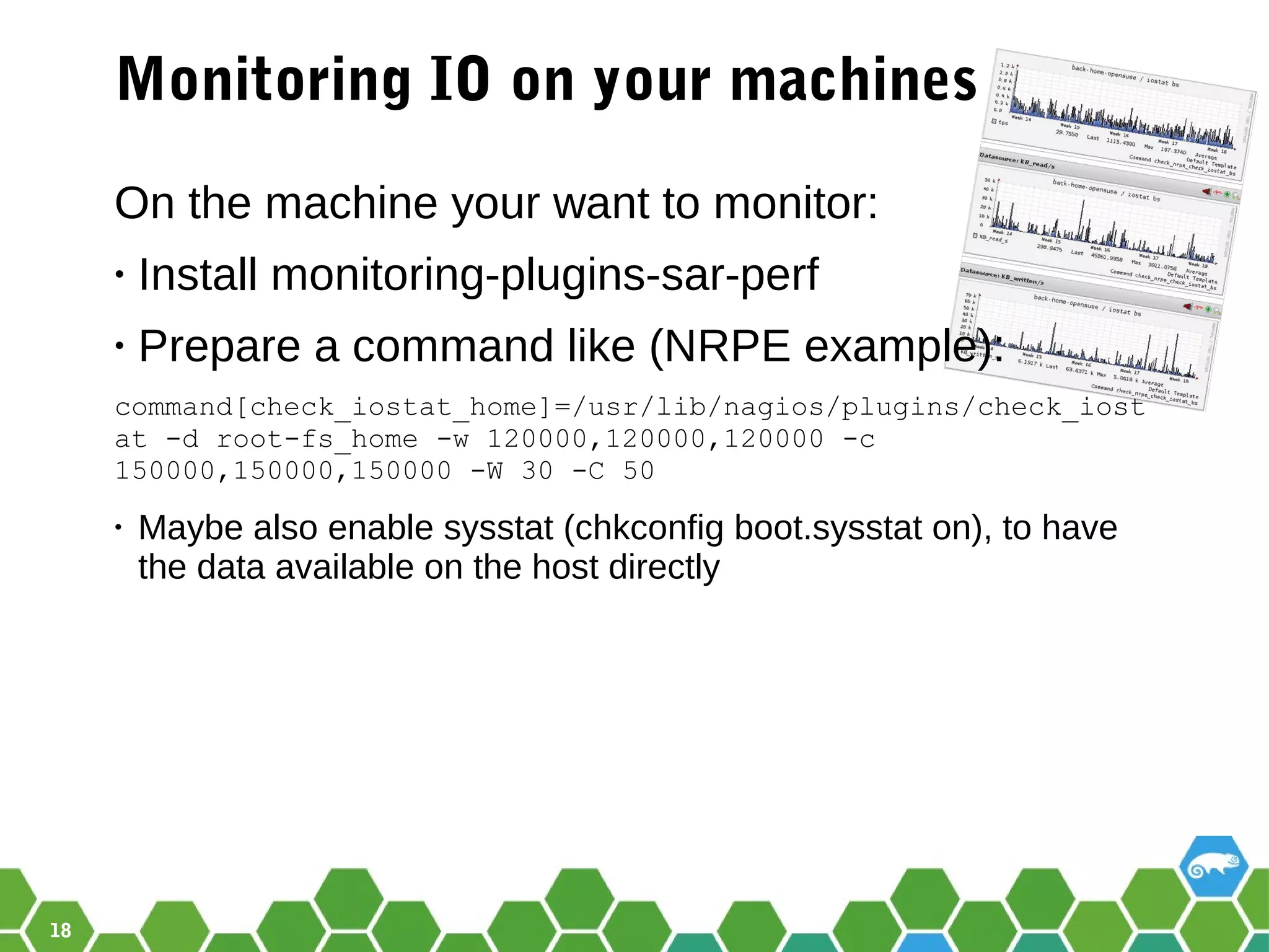 18
Monitoring IO on your machines
On the machine your want to monitor:
• Install monitoring-plugins-sar-perf
• Prepare a command like (NRPE example):
command[check_iostat_home]=/usr/lib/nagios/plugins/check_iost
at -d root-fs_home -w 120000,120000,120000 -c
150000,150000,150000 -W 30 -C 50
• Maybe also enable sysstat (chkconfig boot.sysstat on), to have
the data available on the host directly
 