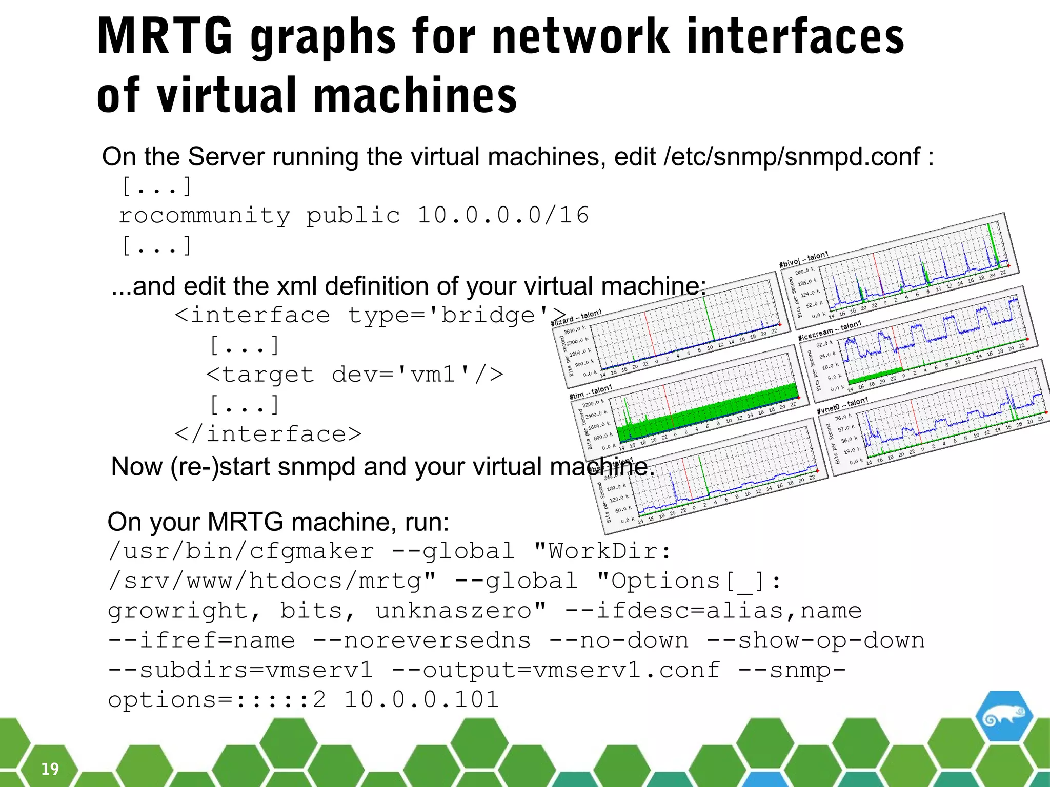 19
MRTG graphs for network interfaces
of virtual machines
On the Server running the virtual machines, edit /etc/snmp/snmpd.conf :
[...]
rocommunity public 10.0.0.0/16
[...]
On your MRTG machine, run:
/usr/bin/cfgmaker --global "WorkDir:
/srv/www/htdocs/mrtg" --global "Options[_]:
growright, bits, unknaszero" --ifdesc=alias,name
--ifref=name --noreversedns --no-down --show-op-down
--subdirs=vmserv1 --output=vmserv1.conf --snmp-
options=:::::2 10.0.0.101
...and edit the xml definition of your virtual machine:
<interface type='bridge'>
[...]
<target dev='vm1'/>
[...]
</interface>
Now (re-)start snmpd and your virtual machine.
 