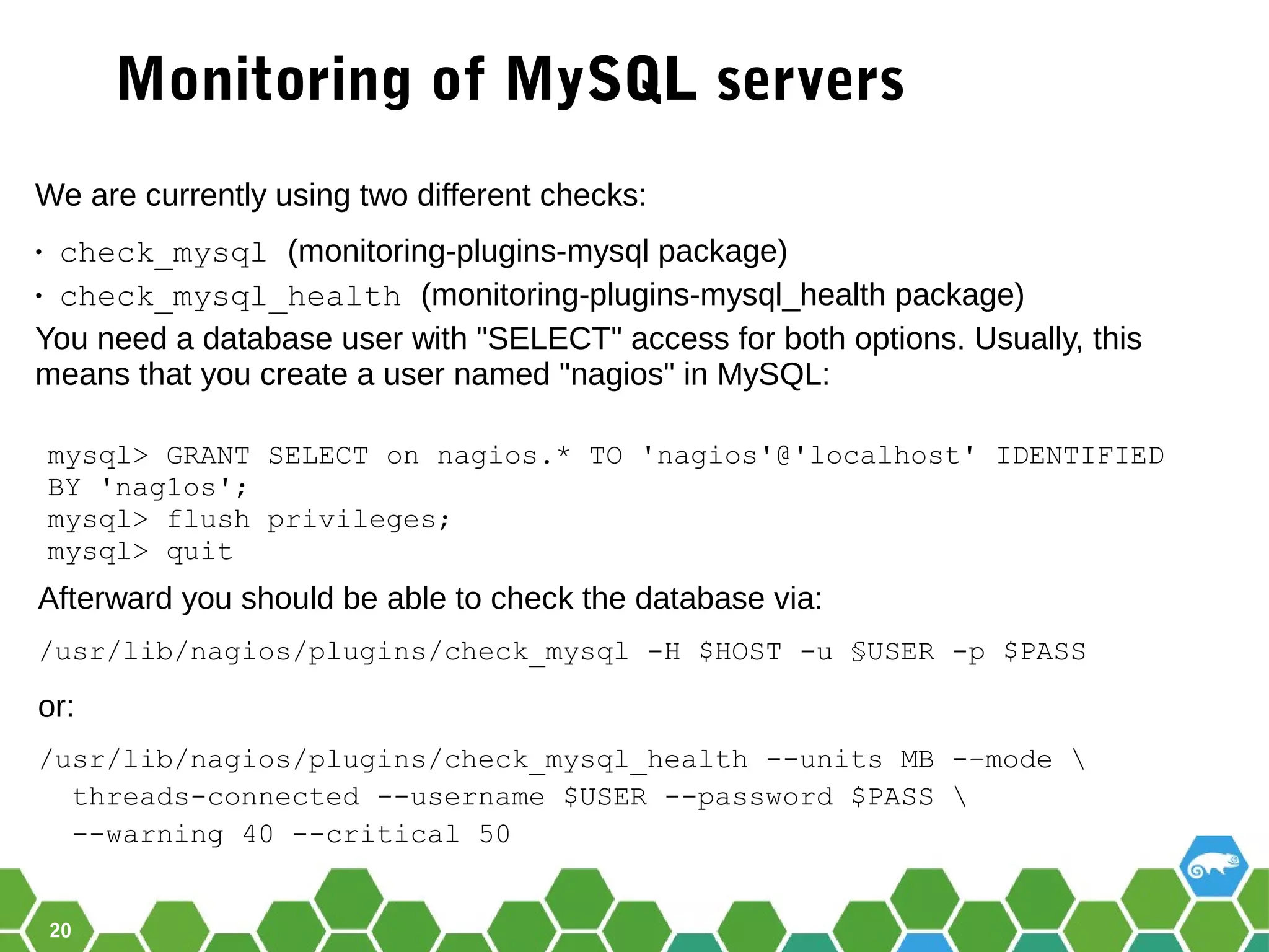 20
Monitoring of MySQL servers
We are currently using two different checks:
• check_mysql (monitoring-plugins-mysql package)
• check_mysql_health (monitoring-plugins-mysql_health package)
You need a database user with "SELECT" access for both options. Usually, this
means that you create a user named "nagios" in MySQL:
mysql> GRANT SELECT on nagios.* TO 'nagios'@'localhost' IDENTIFIED
BY 'nag1os';
mysql> flush privileges;
mysql> quit
Afterward you should be able to check the database via:
/usr/lib/nagios/plugins/check_mysql -H $HOST -u §USER -p $PASS
or:
/usr/lib/nagios/plugins/check_mysql_health --units MB -–mode 
threads-connected --username $USER --password $PASS 
--warning 40 --critical 50
 