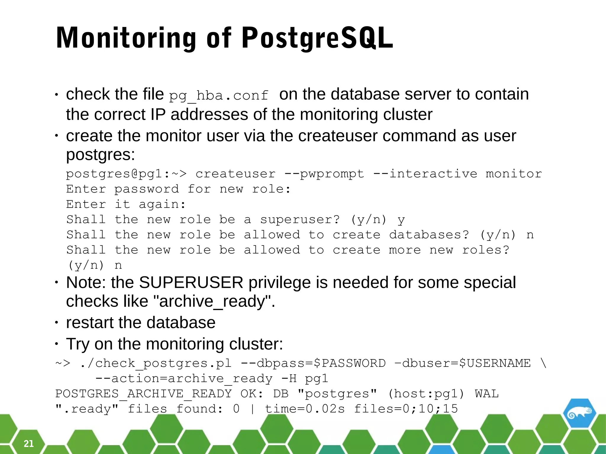 21
Monitoring of PostgreSQL
• check the file pg_hba.conf on the database server to contain
the correct IP addresses of the monitoring cluster
• create the monitor user via the createuser command as user
postgres:
postgres@pg1:~> createuser --pwprompt --interactive monitor
Enter password for new role:
Enter it again:
Shall the new role be a superuser? (y/n) y
Shall the new role be allowed to create databases? (y/n) n
Shall the new role be allowed to create more new roles?
(y/n) n
• Note: the SUPERUSER privilege is needed for some special
checks like "archive_ready".
• restart the database
• Try on the monitoring cluster:
~> ./check_postgres.pl --dbpass=$PASSWORD –dbuser=$USERNAME 
--action=archive_ready -H pg1
POSTGRES_ARCHIVE_READY OK: DB "postgres" (host:pg1) WAL
".ready" files found: 0 | time=0.02s files=0;10;15
 