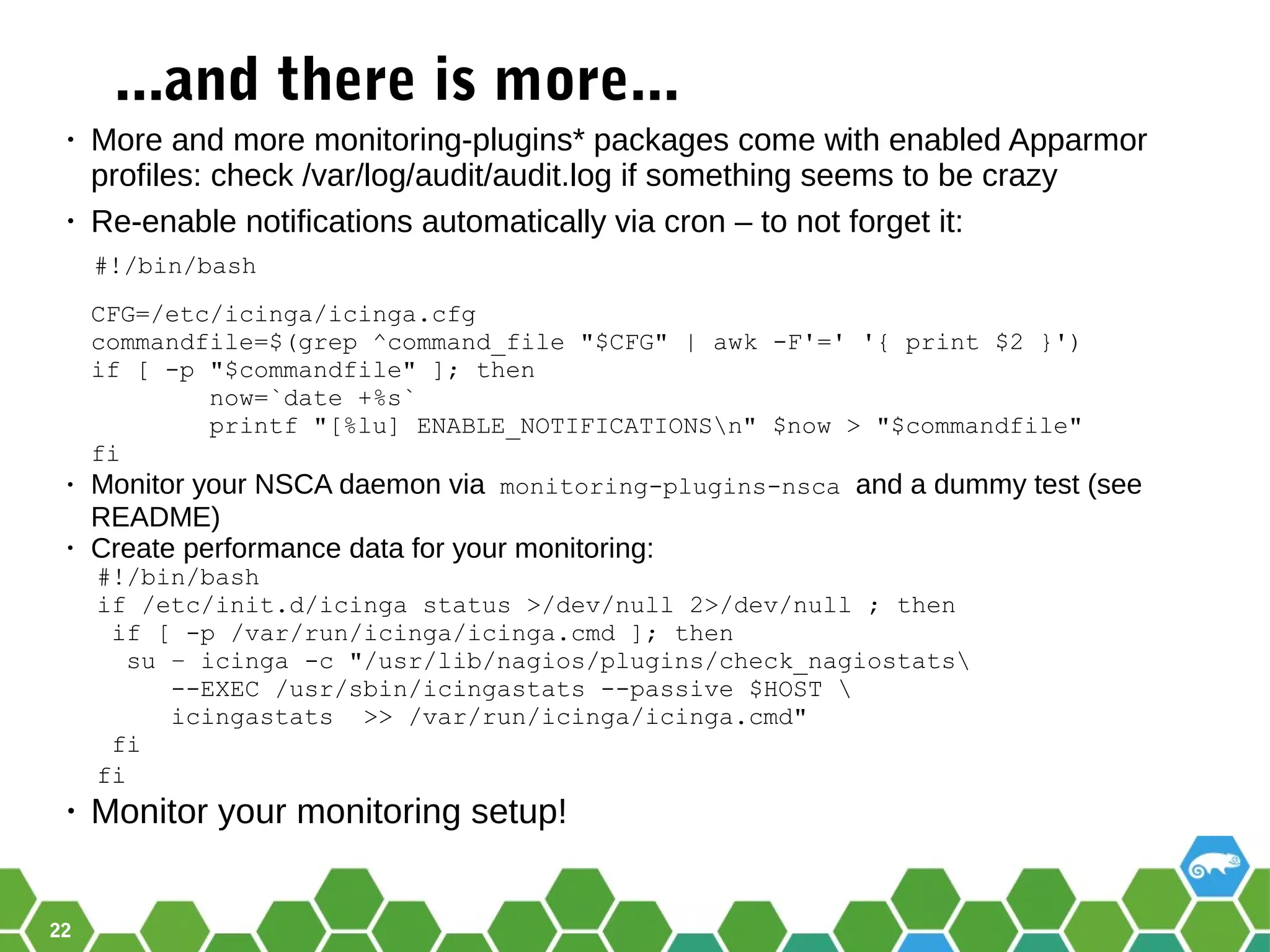 22
...and there is more...
• More and more monitoring-plugins* packages come with enabled Apparmor
profiles: check /var/log/audit/audit.log if something seems to be crazy
• Re-enable notifications automatically via cron – to not forget it:
#!/bin/bash
CFG=/etc/icinga/icinga.cfg
commandfile=$(grep ^command_file "$CFG" | awk -F'=' '{ print $2 }')
if [ -p "$commandfile" ]; then
now=`date +%s`
printf "[%lu] ENABLE_NOTIFICATIONSn" $now > "$commandfile"
fi
• Monitor your NSCA daemon via monitoring-plugins-nsca and a dummy test (see
README)
• Create performance data for your monitoring:
#!/bin/bash
if /etc/init.d/icinga status >/dev/null 2>/dev/null ; then
if [ -p /var/run/icinga/icinga.cmd ]; then
su – icinga -c "/usr/lib/nagios/plugins/check_nagiostats
--EXEC /usr/sbin/icingastats --passive $HOST 
icingastats >> /var/run/icinga/icinga.cmd"
fi
fi
• Monitor your monitoring setup!
 