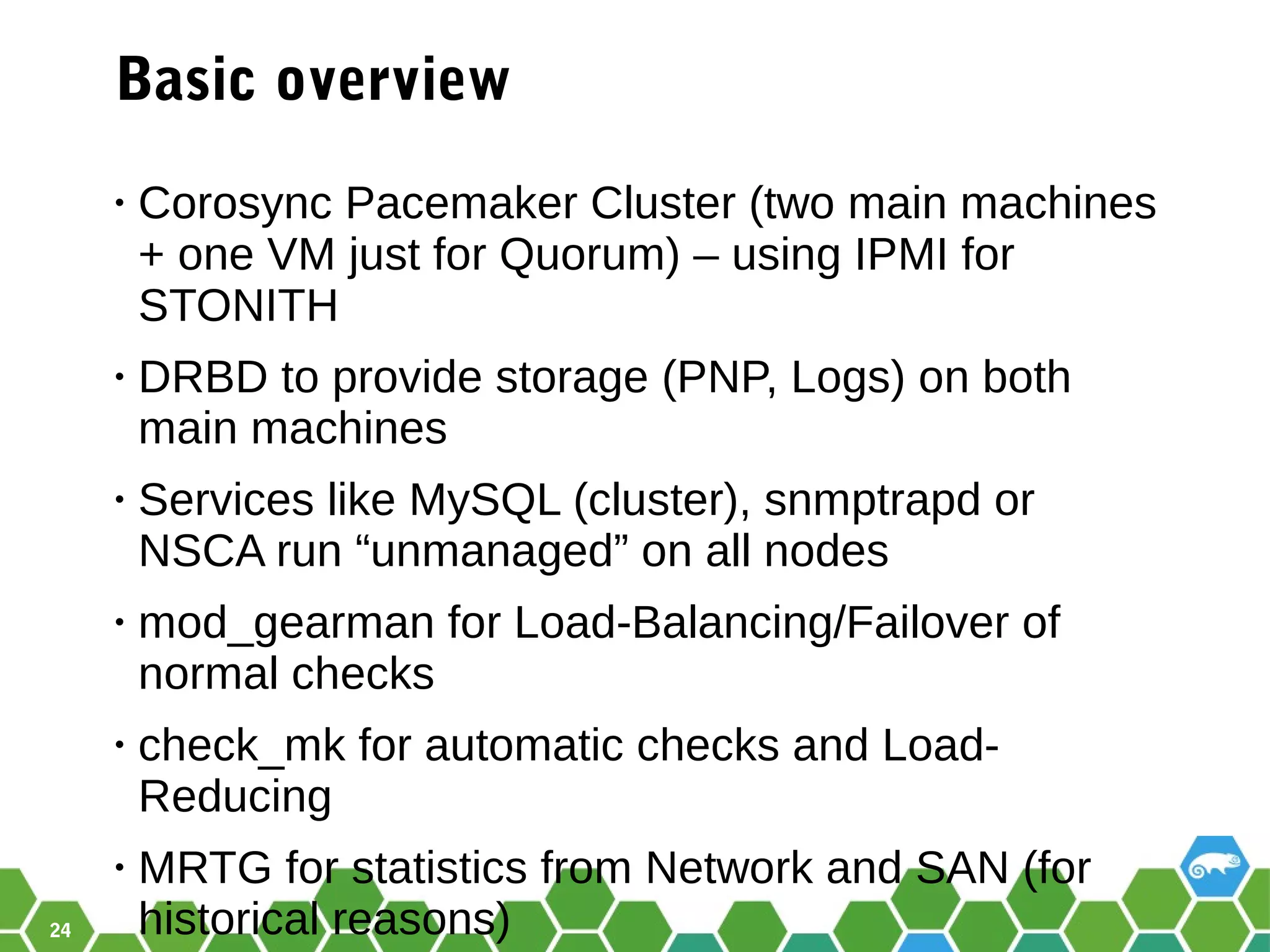 24
Basic overview
• Corosync Pacemaker Cluster (two main machines
+ one VM just for Quorum) – using IPMI for
STONITH
• DRBD to provide storage (PNP, Logs) on both
main machines
• Services like MySQL (cluster), snmptrapd or
NSCA run “unmanaged” on all nodes
• mod_gearman for Load-Balancing/Failover of
normal checks
• check_mk for automatic checks and Load-
Reducing
• MRTG for statistics from Network and SAN (for
historical reasons)
 