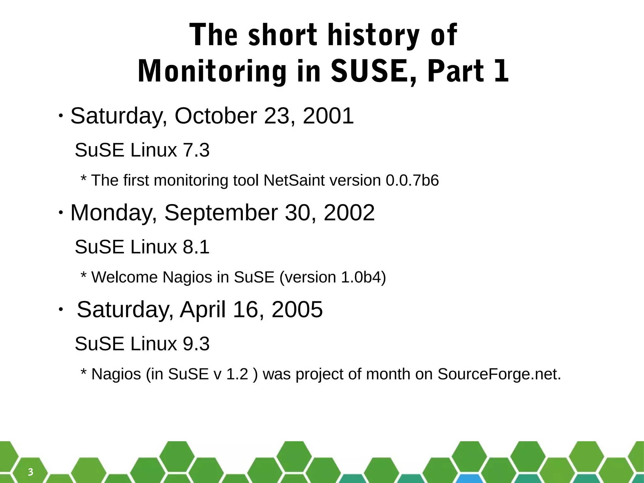 3
The short history of
Monitoring in SUSE, Part 1
• Saturday, October 23, 2001
SuSE Linux 7.3
* The first monitoring tool NetSaint version 0.0.7b6
• Monday, September 30, 2002
SuSE Linux 8.1
* Welcome Nagios in SuSE (version 1.0b4)
• Saturday, April 16, 2005
SuSE Linux 9.3
* Nagios (in SuSE v 1.2 ) was project of month on SourceForge.net.
 