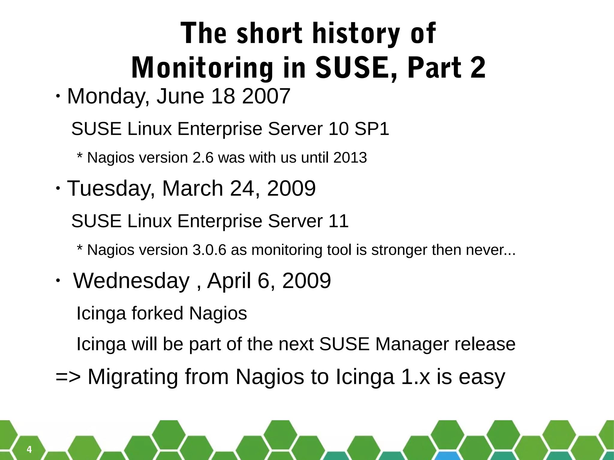 4
The short history of
Monitoring in SUSE, Part 2
• Monday, June 18 2007
SUSE Linux Enterprise Server 10 SP1
* Nagios version 2.6 was with us until 2013
• Tuesday, March 24, 2009
SUSE Linux Enterprise Server 11
* Nagios version 3.0.6 as monitoring tool is stronger then never...
• Wednesday , April 6, 2009
Icinga forked Nagios
Icinga will be part of the next SUSE Manager release
=> Migrating from Nagios to Icinga 1.x is easy
 