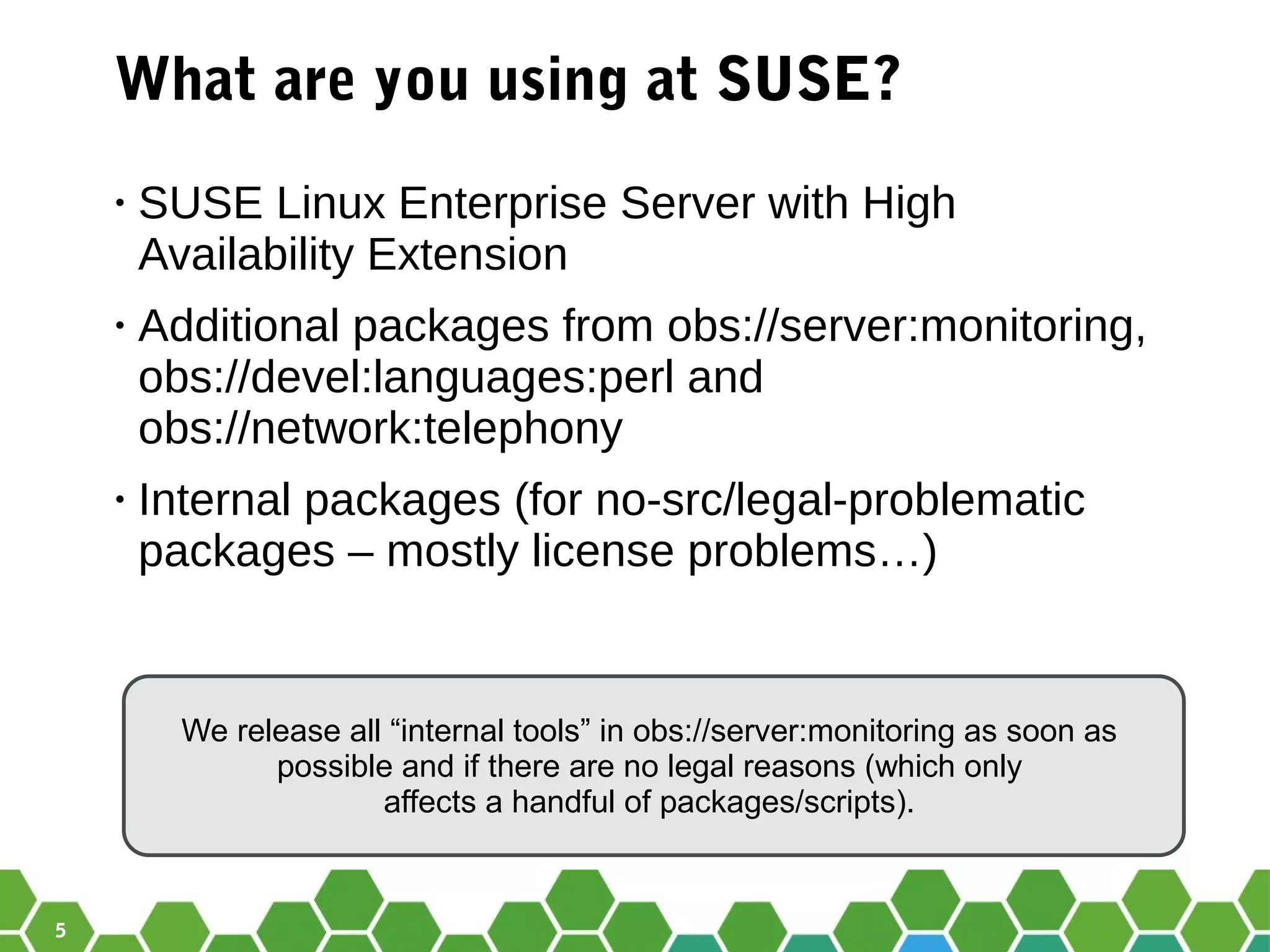 5
What are you using at SUSE?
• SUSE Linux Enterprise Server with High
Availability Extension
• Additional packages from obs://server:monitoring,
obs://devel:languages:perl and
obs://network:telephony
• Internal packages (for no-src/legal-problematic
packages – mostly license problems…)
We release all “internal tools” in obs://server:monitoring as soon as
possible and if there are no legal reasons (which only
affects a handful of packages/scripts).
 
