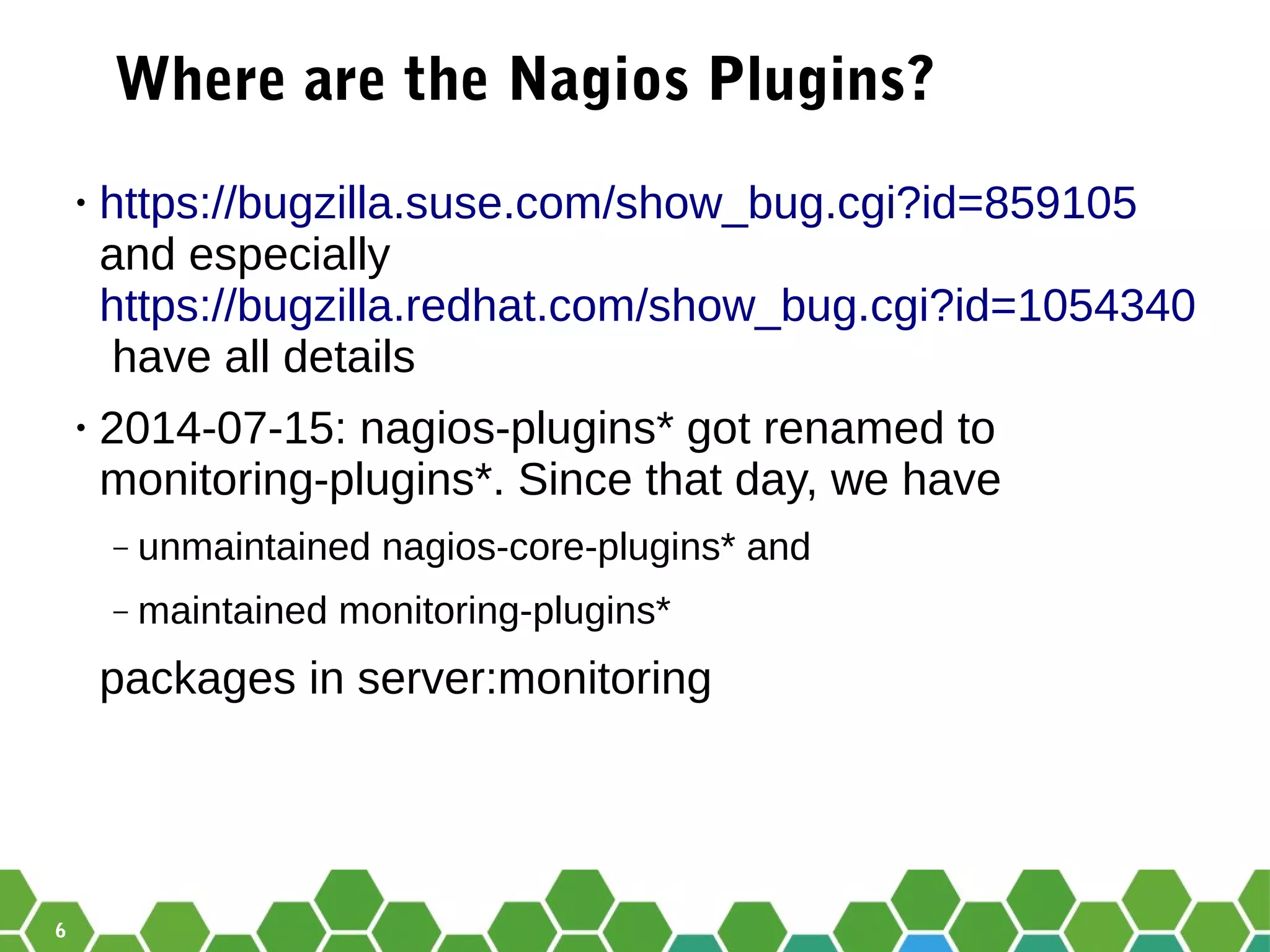 6
Where are the Nagios Plugins?
• https://bugzilla.suse.com/show_bug.cgi?id=859105
and especially
https://bugzilla.redhat.com/show_bug.cgi?id=1054340
have all details
• 2014-07-15: nagios-plugins* got renamed to
monitoring-plugins*. Since that day, we have
‒ unmaintained nagios-core-plugins* and
‒ maintained monitoring-plugins*
packages in server:monitoring
 