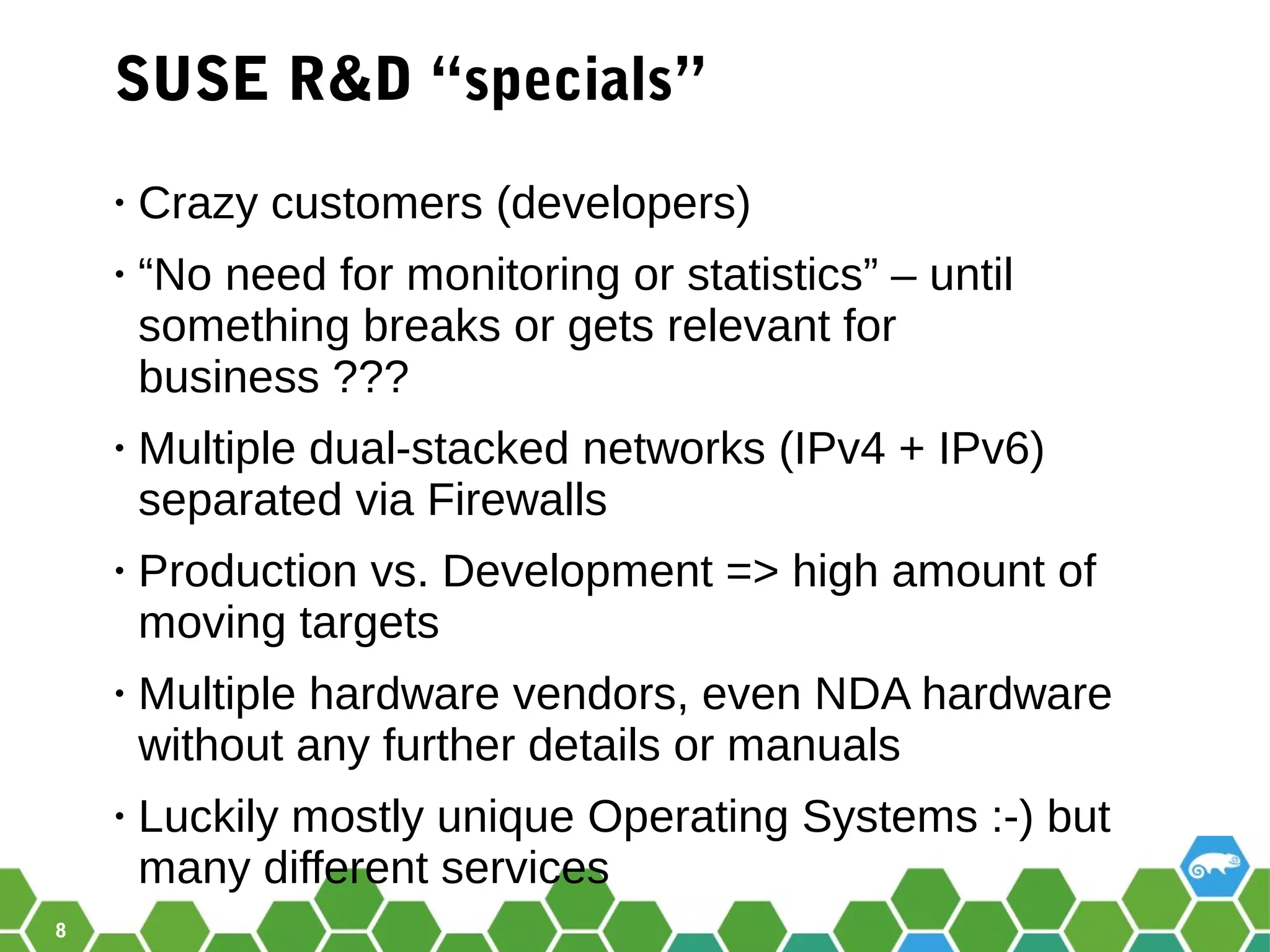8
SUSE R&D “specials”
• Crazy customers (developers)
• “No need for monitoring or statistics” – until
something breaks or gets relevant for
business ???
• Multiple dual-stacked networks (IPv4 + IPv6)
separated via Firewalls
• Production vs. Development => high amount of
moving targets
• Multiple hardware vendors, even NDA hardware
without any further details or manuals
• Luckily mostly unique Operating Systems :-) but
many different services
 
