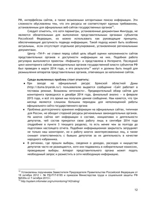 12
РФ, интерфейсом сайтов, а также возможными алгоритмами поиска информации. Эти
сложности обусловлены тем, что эти ресурсы не соответствуют единым требованиям,
установленным для официальных веб-сайтов государственных органов12
.
Следует отметить, что хотя параметры, установленные документами Минтруда, не
являются обязательными для выполнения представительными органами субъектов
Российской Федерации, их можно использовать как руководящие принципы,
обеспечивающие доступность подвида информации. Такой подход может быть особенно
актуальным, если отсутствует отдельное регулирование, установленное региональными
документами.
Центр «ТИ-Р» не ставил перед собой цель общей оценки наполненности сайтов
представительных органов и доступности информации на них. Подобная работа
регулярно выполняется проектом «Инфометр» и представлена в Интернете. Последний
цикл мониторинга сайтов законодательных органов государственной власти субъектов РФ
был проведен в марте 2014 года, и его результаты13
могут и должны быть пищей для
размышления аппаратов представительных органов, отвечающих за наполнение сайтов.
Среди выявленных проблем стоит отметить:
● При заходе на официальный ресурс Брянской областной Думы
(http://duma.bryansk.ru/) пользователю выдается сообщение «Сайт работает в
тестовом режиме. Возможны неточности». Предварительный обзор сайтов для
мониторинга проводился в декабре 2014 года, финальный анализ — в феврале
2015 года, и всё это время мы получали данное сообщение. Нам кажется, что три
месяца являются слишком большим периодом для неполноценной работы
официального сайта государственного органа
● Проблема долгосрочного хранения информации на официальных сайтах, типичная
для России, не обходит стороной ресурсы региональных законодательных органов.
На многих сайтах нет информации о составе, инициативах и деятельности
депутатов, чей состав прекратил свою работу лишь в сентябре 2014 года
(подробнее в пункте 3 текущего раздела), то есть менее чем за полгода до
подготовки настоящего отчета. Подобная информационная закрытость затрудняет
не только наш мониторинг, но и работу многих заинтересованных лиц, а также
снимает ответственность с бывших депутатов за их деятельность в качестве
народного избранника.
● В регионах, где прошли выборы, сведения о доходах, расходах и имуществе
депутатов часто не размещаются, хотя они подавались в избирательные комиссии,
проводившие выборы. Аппарат представительного органа может подать
необходимый запрос и разместить в сети необходимую информацию.
12
Установлены поручением Заместителя Председателя Правительства Российской Федерации от
18 октября 2012 г. № РД-П17-6185 и приказом Министерства труда и социальной защиты РФ
№530н от 7 октября 2013 г.
13
http://system.infometer.org/ru/monitoring/142/rating/
 