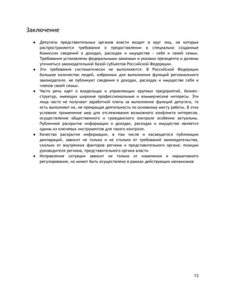 13
Заключение
● Депутаты представительных органов власти входят в круг лиц, на которых
распространяются требования о предоставлении в специально созданные
Комиссии сведений о доходах, расходах и имуществе - себя и своей семьи.
Требования установлены федеральными законами и указами президента и должны
уточняться законодательной базой субъектов Российской Федерации.
● Эти требования систематически не выполняются. В Российской Федерации
большое количество людей, избранных для выполнения функций регионального
законодателя, не публикуют сведения о доходах, расходах и имуществе себя и
членов своей семьи.
● Часто речь идет о владельцах и управляющих крупных предприятий, бизнес-
структур, имеющих широкие профессиональные и коммерческие интересы. Эти
лица часто не получают заработной платы за выполнение функций депутата, то
есть выполняют их, не прекращая деятельность по основному месту работы. В этих
условиях применение мер для отслеживания возможного конфликта интересов,
осуществление общественного и гражданского контроля особенно актуальны.
Публичное раскрытие информации о доходах, расходах и имуществе является
одним из ключевых инструментов для такого контроля.
● Качество раскрытия информации, в том числе и касающегося публикации
деклараций, зависит не только и не столько от требований законодательства,
сколько от внутренних факторов региона и представительного органа: позиции
руководителя региона, представительного органа власти
● Исправление ситуации зависит не только от изменения и нормативного
регулирования, но может быть осуществлено в рамках действующих механизмов
 