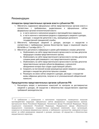 14
Рекомендации
Аппаратам представительных органов власти субъектов РФ:
1. Обеспечить содержание официальных сайтов представительных органов власти в
соответствии с требованиями, выдвигаемыми к официальным сайтам
федеральных органов исполнительной власти:
a. в части наличия и наполнения раздела о противодействии коррупции;
b. в части наличия и наполнения раздела о содержащего сведения о доходах,
расходах и имуществе депутатов и лиц, замещающих должности
государственной гражданской службы;
2. Обеспечить публикацию сведений о доходах, расходах и имуществе в
соответствии с требованиями приказа Министерства труда и социальной защиты
РФ №530н от 7 октября 2013 г.14
;
3. Обеспечить доступность информации о ранее действовавших созывах депутатов:
a. Опубликовать на сайте представительного органа власти составы депутатов
предыдущих созывов представительного органа;
b. Опубликовать на сайте представительного органа власти составы депутатов
созывов ранее действовавшего (-их) представительного органа;
c. Опубликовать на сайте представительного органа власти составы депутатов
представительных органов субъектов федерации, в результате
объединения которых был создан существующий субъект;
d. Сохранять на постоянной основе размещенные ранее сведения о доходах,
расходах и имуществе депутатов прошлых созывов;
e. Размещать на своих сайтах сведения о доходах, расходах и имуществе
вновь избранных депутатов, получая их от уполномоченной избирательной
комиссии;
Председателям представительных органов субъектов РФ:
1. Рассмотреть вопрос о выполнении комиссией по контролю за достоверностью
сведений о доходах, об имуществе и обязательствах имущественного характера
требований законодательства
14
О требованиях к размещению и наполнению подразделов, посвященных вопросам
противодействия коррупции, официальных сайтов федеральных государственных органов,
Центрального банка Российской Федерации, Пенсионного фонда Российской Федерации, Фонда
социального страхования Российской Федерации, Федерального фонда обязательного
медицинского страхования, государственных корпораций (компаний), иных организаций,
созданных на основании федеральных законов, и требованиях к должностям, замещение которых
влечет за собой размещение сведений о доходах, расходах, об имуществе и обязательствах
имущественного характера.
 