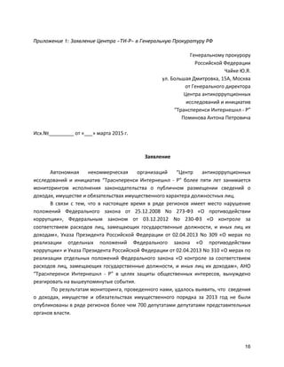 16
Приложение 1: Заявление Центра «ТИ-Р» в Генеральную Прокуратуру РФ
Генеральному	
  прокурору	
  
Российской	
  Федерации	
  
Чайке	
  Ю.Я.	
  
ул.	
  Большая	
  Дмитровка,	
  15А,	
  Москва	
  
от	
  Генерального	
  директора	
  
Центра	
  антикоррупционных	
  	
  
исследований	
  и	
  инициатив	
  	
  
“Трансперенси	
  Интернешнл	
  -­‐	
  Р”	
  
Поминова	
  Антона	
  Петровича	
  
	
  
Исх.№_________	
  от	
  «___»	
  марта	
  2015	
  г.	
  
	
  
	
  
Заявление	
  
	
  
Автономная	
   некоммерческая	
   организаций	
   “Центр	
   антикоррупционных	
  
исследований	
   и	
   инициатив	
   “Траснперенси	
   Интернешнл	
   -­‐	
   Р”	
   более	
   пяти	
   лет	
   занимается	
  
мониторингом	
   исполнения	
   законодательства	
   о	
   публичном	
   размещении	
   сведений	
   о	
  
доходах,	
  имуществе	
  и	
  обязательствах	
  имущественного	
  характера	
  должностных	
  лиц.	
  
В	
   связи	
   с	
   тем,	
   что	
   в	
   настоящее	
   время	
   в	
   ряде	
   регионов	
   имеет	
   место	
   нарушение	
  
положений	
   Федерального	
   закона	
   от	
   25.12.2008	
   No	
   273-­‐ФЗ	
   «О	
   противодействии	
  
коррупции»,	
   Федеральным	
   законом	
   от	
   03.12.2012	
   No	
   230-­‐ФЗ	
   «О	
   контроле	
   за	
  
соответствием	
   расходов	
   лиц,	
   замещающих	
   государственные	
   должности,	
   и	
   иных	
   лиц	
   их	
  
доходам»,	
   Указа	
   Президента	
   Российской	
   Федерации	
   от	
   02.04.2013	
   No	
   309	
   «О	
   мерах	
   по	
  
реализации	
   отдельных	
   положений	
   Федерального	
   закона	
   «О	
   противодействии	
  
коррупции»	
  и	
  Указа	
  Президента	
  Российской	
  Федерации	
  от	
  02.04.2013	
  No	
  310	
  «О	
  мерах	
  по	
  
реализации	
   отдельных	
   положений	
   Федерального	
   закона	
   «О	
   контроле	
   за	
   соответствием	
  
расходов	
  лиц,	
  замещающих	
  государственные	
  должности,	
  и	
  иных	
  лиц	
  их	
  доходам»,	
  АНО	
  
“Траснперенси	
   Интернешнл	
   -­‐	
   Р”	
   в	
   целях	
   защиты	
   общественных	
   интересов,	
   вынуждено	
  
реагировать	
  на	
  вышеупомянутые	
  события.	
  
	
  По	
  результатам	
  мониторинга,	
  проведенного	
  нами,	
  удалось	
  выявить,	
  что	
  	
  сведения	
  
о	
   доходах,	
   имуществе	
   и	
   обязательствах	
   имущественного	
   порядка	
   за	
   2013	
   год	
   не	
   были	
  
опубликованы	
  в	
  ряде	
  регионов	
  более	
  чем	
  700	
  депутатами	
  депутатами	
  представительных	
  
органов	
  власти.	
  
 