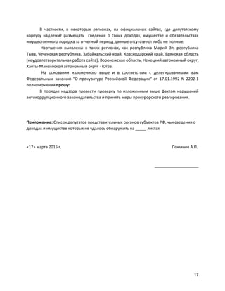 17
В	
   частности,	
   в	
   некоторых	
   регионах,	
   на	
   официальных	
   сайтах,	
   где	
   депутатскому	
  
корпусу	
   надлежит	
   размещать	
   	
   сведения	
   о	
   своих	
   доходах,	
   имуществе	
   и	
   обязательствах	
  
имущественного	
  порядка	
  за	
  отчетный	
  период	
  данные	
  отсутствуют	
  либо	
  не	
  полные.	
  
	
  Нарушения	
   выявлены	
   в	
   таких	
   регионах,	
   как	
   республика	
   Марий	
   Эл,	
   республика	
  
Тыва,	
  Чеченская	
  республика,	
  Забайкальский	
  край,	
  Краснодарский	
  край,	
  Брянская	
  область	
  
(неудовлетворительная	
  работа	
  сайта),	
  Воронежская	
  область,	
  Ненецкий	
  автономный	
  округ,	
  
Ханты-­‐Мансийской	
  автономный	
  округ	
  -­‐	
  Югра.	
  
На	
   основании	
   изложенного	
   выше	
   и	
   в	
   соответствии	
   с	
   делегированными	
   вам	
  
Федеральным	
   законом	
   "О	
   прокуратуре	
   Российской	
   Федерации"	
   от	
   17.01.1992	
   N	
   2202-­‐1	
  
полномочиями	
  прошу:	
  
В	
   порядке	
   надзора	
   провести	
   проверку	
   по	
   изложенным	
   выше	
   фактам	
   нарушений	
  
антикоррупционного	
  законодательства	
  и	
  принять	
  меры	
  прокурорского	
  реагирования.	
  
	
  
	
  
	
  
Приложение:	
  Список	
  депутатов	
  представительных	
  органов	
  субъектов	
  РФ,	
  чьи	
  сведения	
  о	
  
доходах	
  и	
  имуществе	
  которых	
  не	
  удалось	
  обнаружить	
  на	
  _____	
  листах	
  
	
  
	
  
«17»	
  марта	
  2015	
  г.	
  	
   	
   	
   	
   	
   	
   	
   	
   	
   Поминов	
  А.П.	
  
	
  
	
  
____________________	
  
	
  
 