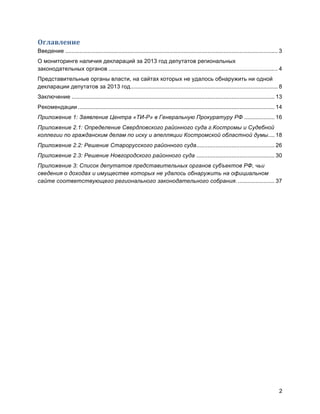 2
Оглавление	
  
Введение ..................................................................................................................................... 3	
  
О мониторинге наличия деклараций за 2013 год депутатов региональных
законодательных органов .......................................................................................................... 4	
  
Представительные органы власти, на сайтах которых не удалось обнаружить ни одной
декларации депутатов за 2013 год............................................................................................ 8	
  
Заключение ............................................................................................................................... 13	
  
Рекомендации ........................................................................................................................... 14	
  
Приложение 1: Заявление Центра «ТИ-Р» в Генеральную Прокуратуру РФ ................... 16	
  
Приложение 2.1: Определение Свердловского районного суда г.Костромы и Судебной
коллегии по гражданским делам по иску и апелляции Костромской областной думы.... 18	
  
Приложение 2.2: Решение Старорусского районного суда................................................. 26	
  
Приложение 2.3: Решение Новгородcкого районного суда ................................................. 30	
  
Приложение 3: Список депутатов представительных органов субъектов РФ, чьи
сведения о доходах и имуществе которых не удалось обнаружить на официальном
сайте соответствующего регионального законодательного собрания. ....................... 37	
  
 