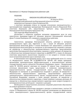 Приложение 2.2: Решение Старорусского районного суда
РЕШЕНИЕ	
  
ИМЕНЕМ	
  РОССИЙСКОЙ	
  ФЕДЕРАЦИИ	
  
гор.	
  Старая	
  Русса	
  	
  	
  	
  	
  	
  	
  	
  	
  	
  	
  	
  	
  	
  	
  	
  	
  	
  	
  	
  	
  	
  	
  	
  	
  	
  	
  	
  	
  	
  	
  	
  	
  	
  	
  	
  	
  	
  	
  	
  	
  	
  	
  	
  	
  	
  	
  	
  	
  	
  	
  	
  	
  	
  	
  	
  	
  	
  	
  	
  	
  	
  	
  	
  	
  	
  	
  	
  	
  05	
  августа	
  2014	
  г.	
  
Старорусский	
  районный	
  суд	
  Новгородской	
  области	
  в	
  составе:	
  
председательствующего	
  судьи	
  Разоренова	
  В.В.,	
  
с	
   участием	
   прокурора	
   отдела	
   по	
   надзору	
   исполнения	
   законодательства	
   о	
  
противодействии	
   коррупции	
   прокуратуры	
   Новгородской	
   области	
   Федулиной	
   Ю.А.,	
  
ответчика	
   Кашицына	
   А.П.,	
   представителя	
   третьего	
   лица,	
   представитель	
  
Новгородской	
  областной	
  Думы	
  Ермоленко	
  Т.И.,	
  
при	
  секретаре	
  Ибрагимовой	
  Л.Х.,	
  
рассмотрев	
   в	
   открытом	
   судебном	
   заседании	
   гражданское	
   дело	
   по	
   иску	
  
заместителя	
   прокурора	
  <адрес>	
  об	
   обязании	
   депутата	
   Новгородской	
   областной	
  
Думы	
  Y	
  созыва	
  Кашицына	
  А.П.	
  совершить	
  определенные	
  действия,	
  
У	
  С	
  Т	
  А	
  Н	
  О	
  В	
  И	
  Л:	
  
Заместитель	
   прокурора	
   Новгородской	
   области,	
   действуя	
   в	
   интересах	
  
неопределенного	
   круга	
   лиц,	
   обратился	
   в	
   суд	
   с	
   иском	
   об	
   обязании	
   депутата	
  
Новгородской	
   областной	
   Думы	
   Y	
   созыва	
   Кашицына	
   А.П.	
   представить	
   в	
   комиссию	
  
Новгородской	
  областной	
  Думы	
  по	
  контролю	
  за	
  достоверностью	
  сведений	
  о	
  доходах,	
  
об	
   имуществе	
   и	
   обязательствах	
   неимущественного	
   характера,	
   представляемых	
  
депутатами	
  Новгородской	
  областной	
  Думы,	
  сведения	
  о	
  своих	
  доходах,	
  об	
  имуществе	
  
и	
  обязательствах	
  неимущественного	
  характера	
  за	
  ДД.ММ.ГГГГ,	
  а	
  также	
  об	
  обязании	
  
ответчика	
   представить	
   аналогичные	
   сведения	
   и	
   о	
   его	
   супруги	
   в	
   течение	
   месяца	
  
после	
  вступления	
  решения	
  суда	
  в	
  законную	
  силу.	
  
В	
  обоснование	
  иска	
  прокурор	
  указал,	
  что	
  в	
  силу	
  требований	
  части	
  3.1	
  статьи	
  
12	
   Федерального	
   закона	
   РФ	
   от	
  ДД.ММ.ГГГГ	
  №	
   184-­‐ФЗ	
   «Об	
   общих	
   принципах	
  
организации	
   законодательных	
   (представительных)	
   и	
   исполнительных	
   органов	
  
государственной	
   власти	
   субъектов	
   Российской	
   Федерации»	
   (далее	
   -­‐	
   Федеральный	
  
закон	
   №	
   184-­‐ФЗ)	
   депутат	
   ежегодно	
   не	
   позднее	
   01	
   апреля	
   года,	
   следующего	
   за	
  
отчетным	
   финансовым	
   годом,	
   представляет	
   в	
   комиссию	
   законодательного	
  
(представительного)	
   органа	
   государственной	
   власти	
   субъекта	
   Российской	
  
Федерации	
   по	
   контролю	
   за	
   достоверностью	
   сведений	
   о	
   доходах,	
   об	
   имуществе	
   и	
  
обязательствах	
   имущественного	
   характера,	
   представляемых	
   депутатами	
  
законодательного	
   (представительного)	
   органа	
   государственной	
   власти	
   субъекта	
  
Российской	
   Федерации,	
   сведения	
   о	
   своих	
   доходах,	
   расходах,	
   об	
   имуществе	
   и	
  
обязательствах	
  имущественного	
  характера,	
  а	
  также	
  сведения	
  о	
  доходах,	
  расходах,	
  об	
  
имуществе	
   и	
   обязательствах	
   имущественного	
   характера	
   своих	
   супруги	
   (супруга)	
   и	
  
несовершеннолетних	
  детей	
  (далее	
  -­‐	
  сведения	
  о	
  доходах).	
  
Необходимость	
  представления	
  указанных	
  сведений	
  депутатами	
  обусловлена	
  
их	
  особым	
  правовым	
  статусом.	
  
Представляемые	
  депутатами	
  сведения	
  о	
  доходах	
  в	
  соответствии	
  с	
  частью	
  3.8	
  
статьи	
  12	
  Федерального	
  закона	
  №	
  184-­‐ФЗ	
  подлежат	
  размещению	
  на	
  официальном	
  
сайте,	
   законодательного	
   (представительного)	
   органа	
   государственной	
   власти	
  
 