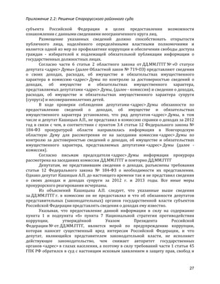 Приложение 2.2: Решение Старорусского районного суда
27
субъекта	
   Российской	
   Федерации	
   в	
   целях	
   предоставления	
   возможности	
  
ознакомления	
  с	
  данными	
  сведениями	
  неограниченного	
  круга	
  лиц.	
  
Размещение	
   указанных	
   сведений	
   должно	
   способствовать	
   открытости	
  
публичного	
   лица,	
   наделённого	
   определёнными	
   властными	
   полномочиями	
   и	
  
является	
  одной	
  из	
  мер	
  по	
  профилактике	
  коррупции	
  и	
  обеспечения	
  свободы	
  доступа	
  
граждан	
   -­‐	
   избирателей	
   к	
   подлежащей	
   обязательной	
   публикации	
   информации	
   о	
  
государственных	
  должностных	
  лицах.	
  
Согласно	
   части	
   6	
   статьи	
   2	
   областного	
   закона	
   от	
  ДД.ММ.ГГГГ	
  №	
  «О	
   статусе	
  
депутата	
  <адрес>	
  Думы»	
  (далее	
  Областной	
  закон	
  №	
  719-­‐ОЗ)	
  представляют	
  сведения	
  
о	
   своих	
   доходах,	
   расходах,	
   об	
   имуществе	
   и	
   обязательствах	
   имущественного	
  
характера	
   в	
   комиссию	
  <адрес>	
  Думы	
   по	
   контролю	
   за	
   достоверностью	
   сведений	
   о	
  
доходах,	
   об	
   имуществе	
   и	
   обязательствах	
   имущественного	
   характера,	
  
представляемых	
  депутатами	
  <адрес>	
  Думы,	
  (далее	
  -­‐	
  комиссия)	
  и	
  сведения	
  о	
  доходах,	
  
расходах,	
   об	
   имуществе	
   и	
   обязательствах	
   имущественного	
   характера	
   супруги	
  
(супруга)	
  и	
  несовершеннолетних	
  детей.	
  
В	
   ходе	
   проверки	
   соблюдения	
   депутатами	
  <адрес>	
  Думы	
   обязанности	
   по	
  
предоставлению	
   сведений	
   о	
   доходах,	
   об	
   имуществе	
   и	
   обязательствах	
  
имущественного	
   характера	
   установлено,	
   что	
   ряд	
   депутатов	
  <адрес>	
  Думы,	
   в	
   том	
  
числе	
  и	
  депутат	
  Кашицын	
  А.П.,	
  не	
  представил	
  в	
  комиссию	
  справки	
  о	
  доходах	
  за	
  2012	
  
год	
  в	
  связи	
  с	
  чем,	
  в	
  соответствии	
  с	
  пунктом	
  3.4	
  статьи	
  12	
  Федерального	
  закона	
  №	
  
184-­‐ФЗ	
   прокуратурой	
   области	
   направлялась	
   информация	
   в	
   Новгородскую	
  
областную	
   Думу	
   для	
   рассмотрения	
   ее	
   на	
   заседании	
   комиссии	
  <адрес>	
  Думы	
   по	
  
контролю	
   за	
   достоверностью	
   сведений	
   о	
   доходах,	
   об	
   имуществе	
   и	
   обязательствах	
  
имущественного	
   характера,	
   представляемых	
   депутатами	
  <адрес>	
  Думы	
   (далее	
   -­‐	
  
комиссия).	
  
Согласно	
   письмам	
   председателя	
  <адрес>	
  Думы	
   информация	
   прокурора	
  
рассмотрена	
  на	
  заседаниях	
  комиссии	
  ДД.ММ.ГГГГ	
  и	
  повторно	
  ДД.ММ.ГГГГ	
  
Депутатам,	
   не	
   представившим	
   сведения	
   о	
   доходах,	
   разъяснены	
   требования	
  
статьи	
   12	
   Федерального	
   закона	
   №	
   184-­‐ФЗ	
   о	
   необходимости	
   их	
   представления.	
  
Однако	
  депутат	
  Кашицын	
  А.П.	
  до	
  настоящего	
  времени	
  так	
  и	
  не	
  представил	
  сведения	
  
о	
   своих	
   доходах	
   и	
   доходах	
   супруги	
   за	
   2012	
   г.	
   и	
   2013	
   годы.	
   Все	
   иные	
   меры	
  
прокурорского	
  реагирования	
  исчерпаны.	
  
Из	
   объяснений	
   Кашицына	
   А.П.	
   следует,	
   что	
   указанные	
   выше	
   сведения	
  
за	
  ДД.ММ.ГГГГ	
  г.	
   в	
   комиссию	
   он	
   не	
   предоставлял	
   и	
   что	
   об	
   обязанности	
   депутатов	
  
представительных	
   (законодательных)	
   органов	
   государственной	
   власти	
   субъектов	
  
Российской	
  Федерации	
  представлять	
  сведения	
  о	
  доходах	
  ему	
  известно.	
  
Указывая,	
   что	
   предоставление	
   данной	
   информации	
   в	
   силу	
   на	
   содержание	
  
пункта	
   1	
   и	
   подпункта	
   «б»	
   пункта	
   7	
   Национальной	
   стратегии	
   противодействия	
  
коррупции,	
   утверждённой	
   Указом	
   Президента	
   Российской	
  
Федерации	
  №	
  от	
  ДД.ММ.ГГГГ,	
   является	
   мерой	
   по	
   предупреждению	
   коррупции,	
  
которая	
   наносит	
   существенный	
   вред	
   интересам	
   Российской	
   Федерации,	
   и	
   что	
  
депутат,	
   являющийся	
   представителем	
   законодательной	
   власти,	
   не	
   исполняет	
  
действующее	
   законодательство,	
   чем	
   снижает	
   авторитет	
   государственных	
  
органов	
  <адрес>	
  в	
  глазах	
  населения,	
  а	
  поэтому	
  в	
  силу	
  требований	
  части	
  1	
  статьи	
  45	
  
ГПК	
  РФ	
  обратился	
  в	
  суд	
  с	
  настоящим	
  исковым	
  заявлением	
  в	
  защиту	
  прав,	
  свобод	
  и	
  
 
