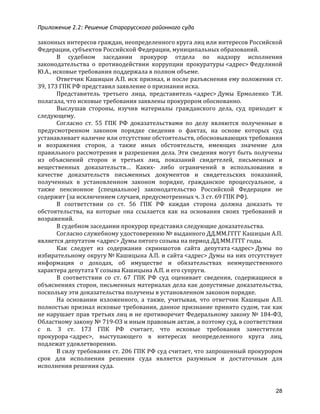 Приложение 2.2: Решение Старорусского районного суда
28
законных	
  интересов	
  граждан,	
  неопределенного	
  круга	
  лиц	
  или	
  интересов	
  Российской	
  
Федерации,	
  субъектов	
  Российской	
  Федерации,	
  муниципальных	
  образований.	
  
В	
   судебном	
   заседании	
   прокурор	
   отдела	
   по	
   надзору	
   исполнения	
  
законодательства	
   о	
   противодействии	
   коррупции	
   прокуратуры	
  <адрес>	
  Федулиной	
  
Ю.А.,	
  исковые	
  требования	
  поддержала	
  в	
  полном	
  объеме.	
  
Ответчик	
  Кашицын	
  А.П.	
  иск	
  признал,	
  и	
  после	
  разъяснения	
  ему	
  положения	
  ст.	
  
39,	
  173	
  ГПК	
  РФ	
  представил	
  заявление	
  о	
  признании	
  иска.	
  
Представитель	
   третьего	
   лица,	
   представитель	
  <адрес>	
  Думы	
   Ермоленко	
   Т.И.	
  
полагала,	
  что	
  исковые	
  требования	
  заявлены	
  прокурором	
  обоснованно.	
  
Выслушав	
   стороны,	
   изучив	
   материалы	
   гражданского	
   дела,	
   суд	
   приходит	
   к	
  
следующему.	
  
Согласно	
   ст.	
   55	
   ГПК	
   РФ	
   доказательствами	
   по	
   делу	
   являются	
   полученные	
   в	
  
предусмотренном	
   законом	
   порядке	
   сведения	
   о	
   фактах,	
   на	
   основе	
   которых	
   суд	
  
устанавливает	
  наличие	
  или	
  отсутствие	
  обстоятельств,	
  обосновывающих	
  требования	
  
и	
   возражения	
   сторон,	
   а	
   также	
   иных	
   обстоятельств,	
   имеющих	
   значение	
   для	
  
правильного	
  рассмотрения	
  и	
  разрешения	
  дела.	
  Эти	
  сведения	
  могут	
  быть	
  получены	
  
из	
   объяснений	
   сторон	
   и	
   третьих	
   лиц,	
   показаний	
   свидетелей,	
   письменных	
   и	
  
вещественных	
   доказательств…	
   Каких-­‐	
   либо	
   ограничений	
   в	
   использовании	
   в	
  
качестве	
   доказательств	
   письменных	
   документов	
   и	
   свидетельских	
   показаний,	
  
полученных	
   в	
   установленном	
   законом	
   порядке,	
   гражданское	
   процессуальное,	
   а	
  
также	
   пенсионное	
   (специальное)	
   законодательство	
   Российской	
   Федерации	
   не	
  
содержит	
  (за	
  исключением	
  случаев,	
  предусмотренных	
  ч.	
  3	
  ст.	
  69	
  ГПК	
  РФ).	
  
В	
   соответствии	
   со	
   ст.	
   56	
   ГПК	
   РФ	
   каждая	
   сторона	
   должна	
   доказать	
   те	
  
обстоятельства,	
   на	
   которые	
   она	
   ссылается	
   как	
   на	
   основания	
   своих	
   требований	
   и	
  
возражений.	
  
В	
  судебном	
  заседании	
  прокурор	
  представил	
  следующие	
  доказательства.	
  
Согласно	
  служебному	
  удостоверению	
  №	
  выданного	
  ДД.ММ.ГГГГ	
  Кашицын	
  А.П.	
  
является	
  депутатом	
  <адрес>	
  Думы	
  пятого	
  созыва	
  на	
  период	
  ДД.ММ.ГГГГ	
  годы.	
  
Как	
   следует	
   из	
   содержания	
   скриншотов	
   сайта	
   депутата	
  <адрес>	
  Думы	
   по	
  
избирательному	
  округу	
  №	
  Кашицына	
  А.П.	
  и	
  сайта	
  <адрес>	
  Думы	
  на	
  них	
  отсутствует	
  
информация	
   о	
   доходах,	
   об	
   имуществе	
   и	
   обязательствах	
   неимущественного	
  
характера	
  депутата	
  Y	
  созыва	
  Кашицына	
  А.П.	
  и	
  его	
  супруги.	
  
В	
   соответствии	
   со	
   ст.	
   67	
   ГПК	
   РФ	
   суд	
   оценивает	
   сведения,	
   содержащиеся	
   в	
  
объяснениях	
  сторон,	
  письменных	
  материалах	
  дела	
  как	
  допустимые	
  доказательства,	
  
поскольку	
  эти	
  доказательства	
  получены	
  в	
  установленном	
  законом	
  порядке.	
  
На	
   основании	
   изложенного,	
   а	
   также,	
   учитывая,	
   что	
   ответчик	
   Кашицын	
   А.П.	
  
полностью	
  признал	
  исковые	
  требования,	
  данное	
  признание	
  принято	
  судом,	
  так	
  как	
  
не	
  нарушает	
  прав	
  третьих	
  лиц	
  и	
  не	
  противоречит	
  Федеральному	
  закону	
  №	
  184-­‐ФЗ,	
  
Областному	
  закону	
  №	
  719-­‐ОЗ	
  и	
  иным	
  правовым	
  актам,	
  а	
  поэтому	
  суд,	
  в	
  соответствии	
  
с	
   п.	
   3	
   ст.	
   173	
   ГПК	
   РФ	
   считает,	
   что	
   исковые	
   требования	
   заместителя	
  
прокурора	
  <адрес>,	
   выступающего	
   в	
   интересах	
   неопределенного	
   круга	
   лиц,	
  
подлежат	
  удовлетворению.	
  
В	
  силу	
  требования	
  ст.	
  206	
  ГПК	
  РФ	
  суд	
  считает,	
  что	
  запрошенный	
  прокурором	
  
срок	
   для	
   исполнения	
   решения	
   суда	
   является	
   разумным	
   и	
   достаточным	
   для	
  
исполнения	
  решения	
  суда.	
  
 