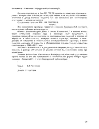 Приложение 2.2: Решение Старорусского районного суда
29
Согласно	
  содержанию	
  п.	
  1	
  ст.	
  103	
  ГПК	
  РФ	
  расходы	
  по	
  оплате	
  гос.	
  пошлины,	
  от	
  
уплаты	
   которой	
   был	
   освобожден	
   истец	
   при	
   подаче	
   иска,	
   подлежат	
   взысканию	
   с	
  
ответчика	
   в	
   доход	
   местного	
   бюджета,	
   так	
   как	
   оснований	
   для	
   освобождения	
  
ответчика	
  от	
  ее	
  уплаты	
  не	
  имеется.	
  
Суд,	
  руководствуясь,	
  ст.	
  194	
  -­‐	
  199,	
  206	
  ГПК	
  РФ,	
  
РЕШИЛ:	
  
Иск	
   заместителя	
   прокурора	
  <адрес>	
  об	
   обязании	
   Кашицына	
  А.П.	
  совершить	
  
определенные	
  действия,	
  удовлетворить.	
  
Обязать	
   депутата	
  <адрес>	
  Думы	
   Y	
   созыва	
   Кашицына	
  А.П.	
  в	
   течение	
   месяца	
  
после	
   вступления	
   решения	
   суда	
   в	
   законную	
   силу	
   представить	
   в	
  
комиссию	
  <адрес>	
  Думы	
   по	
   контролю	
   за	
   достоверностью	
   сведений	
   о	
   доходах,	
   об	
  
имуществе	
   и	
   обязательствах	
   неимущественного	
   характера,	
   сведения	
   о	
   своих	
  
доходах,	
   об	
   имуществе	
   и	
   обязательствах	
   неимущественного	
   характера,	
   а	
   также	
  
сведения	
   о	
   доходах,	
   об	
   имуществе	
   и	
   обязательствах	
   неимущественного	
   характера	
  
своей	
  супруги	
  за	
  2012	
  и	
  2013	
  годы.	
  
Взыскать	
  с	
  Кашицына	
  А.П.	
  в	
  доход	
  местного	
  бюджета	
  расходы	
  по	
  оплате	
  гос.	
  
пошлины	
   в	
   размере	
   200	
   рублей,	
   от	
   уплаты	
   которой	
   был	
   освобожден	
   истец	
   при	
  
подаче	
  иска.	
  
Решение	
   может	
   быть	
   обжаловано	
   в	
   Новгородский	
   областной	
   суд	
   в	
   течение	
  
одного	
   месяца	
   со	
   дня	
   его	
   изготовления	
   в	
   окончательной	
   форме,	
   которое	
   будет	
  
вынесено	
  10	
  августа	
  2014	
  г.	
  через	
  Старорусский	
  районный	
  суд.	
  
.	
  
.	
  
Судья:	
  	
  	
  	
  	
  	
  	
  	
  	
  В.В.	
  Разоренов	
  
	
  	
  	
  	
  	
  	
  	
  .	
  
Дело	
  №	
  2-­‐2244/2014	
  
 