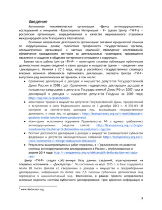 3
Введение
Автономная некоммерческая организация «Центр антикоррупционнных
исследований и инициатив «Трансперенси Интернешнл – Р» (далее Центр «ТИ-Р») —
российская организация, аккредитованная в качестве национального отделения
международной сети Transparency International.
Основные направления деятельности организации: оказание юридической помощи
по коррупционным делам; содействие прозрачности государственных органов,
некоммерческих организаций и частных компаний; проведение исследований;
обеспечение гражданского контроля за деятельностью госаппарата; просвещение
населения и создание в обществе нетерпимого отношения к коррупции.
Важная часть работы Центра «ТИ-Р» — мониторинг системы публикации публичными
должностными лицами сведений о своих доходах и имуществе (далее — «сведения» или
«декларации»). Начиная с 2010 года, когда у российских государственных служащих
впервые возникла обязанность публиковать декларации, эксперты Центра «ТИ-Р»
выпустили ряд аналитических материалов, в том числе:
● Сравнение деклараций о доходах и имуществе депутатов Государственной
Думы России в 2010 году (Сравнению подверглись декларации доходов и
имущества кандидатов в депутаты Государственной Думы РФ от 2007 года и
деклараций о доходах и имуществе депутатов Госдумы за 2009 год):
http://lap.hse.ru/placeholders
● Мониторинг прироста имущества депутатов Государственной Думы, приуроченный
к вступлению в силу Федерального закона от 3 декабря 2012 г. N 230-ФЗ «О
контроле за соответствием расходов лиц, замещающих государственные
должности, и иных лиц их доходам»: http://transparency.org.ru/v-rossii/deputaty-
gosdumy-tratiat-bolshe-chem-zarabatyvaiut
● Мониторинг исполнения поручения Правительства РФ о единых требованиях
антикоррупционных разделов сайтов: http://transparency.org.ru/drugie-
issledovaniia/tri-chetverti-chinovnikov-ne-poslushalis-rogozina
● Рейтинг доступности деклараций о доходах и имуществе руководителей субъектов
федерации и депутатов законодательных собраний: http://transparency.org.ru/v-
rossii/izmeneniia-v-reitinge-dostupnosti-deklaratcii
● Результаты вышеприведенных работ отражены, в «Предложениях по развитию
системы антикоррупционного декларирования в России», опубликованных в
апреле 2014 года: http://transparency.org.ru/deklaratcii/deklaratciiam-est-kuda-
rasti
Центр «ТИ-Р» создал собственную базу данных сведений, агрегированных из
открытых источников — «Декларатор»1
. По состоянию на март 2015 г. в базе содержится
почти 20 тысяч файлов со сведениями о доходах и имуществе и предвыборными
декларациями, информация по более чем 7,5 тысячам публичных должностных лиц
переведена в машиночитаемый вид. Фактически, в рамках проекта исправляются
основные недочеты системы публичного декларирования: срок хранения информации и
1
www.declarator.org
 