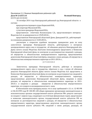 Приложение 2.3: Решение Новгородcкого районного суда
Дело	
  №	
  2-­‐6357/14	
  	
   	
   	
   	
   	
   	
   	
  	
  	
  	
  	
  	
  	
  	
  	
  	
  	
  	
  Великий	
  Новгород	
  
О	
  П	
  Р	
  Е	
  Д	
  Е	
  Л	
  Е	
  Н	
  И	
  Е	
  
	
  16	
  октября	
  2014	
  года	
  Новгородский	
  районный	
  суд	
  Новгородской	
  области	
  	
  в	
  
составе:	
  	
  
председательствующего	
  судьи	
  Борисовой	
  В.И.,	
  
при	
  секретаре	
  Масановой	
  И.В.,	
  
с	
  участием	
  прокурора	
  Федулиной	
  Ю.А.,	
  
представителя	
   	
   ответчика	
   Колокольцева	
   С.А.,	
   представляющего	
   интересы	
  
Федотова	
  А.А.	
  по	
  доверенности	
  от	
  29.09.2014г.,	
  
представителя	
  Новгородской	
  областной	
  Думы	
  Давыдовой	
  Е.А.,	
  действующей	
  
на	
  основании	
  доверенности	
  от	
  14.05.2013г.,	
  
	
  рассмотрев	
   в	
   открытом	
   судебном	
   заседании	
   гражданское	
   дело	
   по	
   иску	
  	
  
заместителя	
   прокурора	
   Новгородской	
   области,	
   действующего	
   в	
   интересах	
  
неопределённого	
  круга	
  лиц	
  и	
  государства	
  	
  об	
  обязании	
  депутата	
  Новгородской	
  обл.	
  
Думы	
   пятого	
   созыва	
   Федотова	
   Анатолия	
   Александровича	
   представить	
   в	
   Комиссию	
  
Новгородской	
  областной	
  Думы	
  по	
  контролю	
  за	
  достоверностью	
  сведений	
  о	
  доходах,	
  
об	
   имуществе	
   и	
   обязательствах	
   неимущественного	
   характера,	
   представляемых	
  
депутатами	
  Новгородской	
  областной	
  Думы,	
  сведения	
  о	
  своих	
  доходах,	
  об	
  имуществе	
  и	
  
обязательствах	
  неимущественного	
  характера	
  за	
  2011-­‐2013г.г.,	
  	
  
у	
  с	
  т	
  а	
  н	
  о	
  в	
  и	
  л:	
  
	
  
	
  Заместитель	
   прокурора	
   Новгородской	
   области,	
   действуя	
   в	
   интересах	
  
неопределённого	
   круга	
   лиц	
   и	
   государства,	
   обратился	
   в	
   суд	
   с	
   иском	
   об	
   обязании	
  
депутата	
   Новгородской	
   области	
   Думы	
   пятого	
   созыва	
   Федотова	
   А.А.	
   представить	
   в	
  
Комиссию	
  Новгородской	
  областной	
  Думы	
  по	
  контролю	
  за	
  достоверностью	
  сведений	
  о	
  
доходах,	
   об	
   имуществе	
   и	
   обязательствах	
   неимущественного	
   характера,	
  
представляемых	
   депутатами	
   Новгородской	
   областной	
   Думы,	
   сведения	
   о	
   своих	
  
доходах,	
   об	
   имуществе	
   и	
   обязательствах	
   неимущественного	
   характера	
   за	
   2011-­‐
2013г.г.	
   и	
   сведения	
   о	
   доходах	
   	
   	
   имуществе	
   и	
   обязательствах	
   имущественного	
  
характера	
  	
  его	
  супруги	
  и	
  несовершеннолетнего	
  	
  сына.	
  
В	
  обоснование	
  иска	
  прокурор	
  указал,	
  что	
  в	
  силу	
  требований	
  ч	
  3.1	
  ст.	
  12	
  ФЗ	
  РФ	
  
от	
  06.10.1999	
  года	
  №	
  184-­‐ФЗ	
  «Об	
  общих	
  принципах	
  организации	
  законодательных	
  и	
  
исполнительных	
   органов	
   государственной	
   власти	
   субъектов	
   РФ»	
   депутат	
   ежегодно	
  
не	
  позднее	
  1	
  апреля	
  года,	
  следующего	
  за	
  отчётным	
  финансовым	
  годом,	
  представляет	
  
в	
   комиссию	
   законодательного	
   органа	
   государственной	
   власти	
   субъектов	
   РФ	
   по	
  
контролю	
   за	
   достоверностью	
   сведений	
   о	
   доходах,	
   об	
   имуществе	
   и	
   обязательствах	
  
имущественного	
   характера,	
   представляемых	
   депутатам	
   законодательного	
   органа	
  
государственной	
   власти	
   субъекта	
   РФ,	
   сведений	
   о	
   своих	
   доходах,	
   расходах,	
   об	
  
 