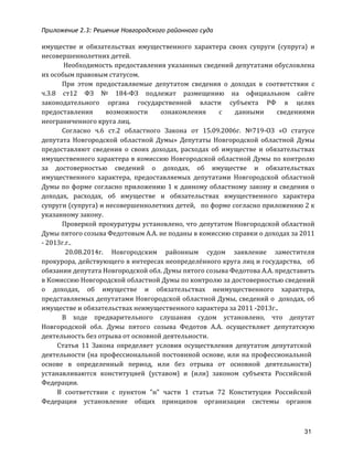Приложение 2.3: Решение Новгородcкого районного суда
31
имуществе	
   и	
   обязательствах	
   имущественного	
   характера	
   своих	
   супруги	
   (супруга)	
   и	
  
несовершеннолетних	
  детей.	
  
	
  Необходимость	
  предоставления	
  указанных	
  сведений	
  депутатами	
  обусловлена	
  
их	
  особым	
  правовым	
  статусом.	
  
При	
   этом	
   предоставляемые	
   депутатом	
   сведения	
   о	
   доходах	
   в	
   соответствии	
   с	
  
ч.3.8	
   ст12	
   ФЗ	
   №	
   184-­‐ФЗ	
   подлежат	
   размещению	
   на	
   официальном	
   сайте	
  
законодательного	
   органа	
   государственной	
   власти	
   субъекта	
   РФ	
   в	
   целях	
  
предоставления	
   возможности	
   ознакомления	
   с	
   данными	
   сведениями	
  
неограниченного	
  круга	
  лиц.	
  	
  	
  
Согласно	
   ч.6	
   ст.2	
   областного	
   Закона	
   от	
   15.09.2006г.	
   №719-­‐ОЗ	
   «О	
   статусе	
  
депутата	
   Новгородской	
   областной	
   Думы»	
   Депутаты	
   Новгородской	
   областной	
   Думы	
  
предоставляют	
   сведения	
   о	
   своих	
   доходах,	
   расходах	
   об	
   имуществе	
   и	
   обязательствах	
  
имущественного	
  характера	
  в	
  комиссию	
  Новгородской	
  областной	
  Думы	
  по	
  контролю	
  
за	
   достоверностью	
   сведений	
   о	
   доходах,	
   об	
   имуществе	
   и	
   обязательствах	
  
имущественного	
   характера,	
   предоставляемых	
   депутатами	
   Новгородской	
   областной	
  
Думы	
  по	
  форме	
  согласно	
  приложению	
  1	
  к	
  данному	
  областному	
  закону	
  и	
  сведения	
  о	
  
доходах,	
   расходах,	
   об	
   имуществе	
   и	
   обязательствах	
   имущественного	
   характера	
  
супруги	
  (супруга)	
  и	
  несовершеннолетних	
  детей,	
  	
  	
  по	
  форме	
  согласно	
  приложению	
  2	
  к	
  
указанному	
  закону.	
  	
  
Проверкой	
  прокуратуры	
  установлено,	
  что	
  депутатом	
  Новгородской	
  областной	
  
Думы	
  пятого	
  созыва	
  Федотовым	
  А.А.	
  не	
  поданы	
  в	
  комиссию	
  справки	
  о	
  доходах	
  за	
  2011	
  
-­‐	
  2013г.г..	
  	
  	
  	
  
	
  	
  20.08.2014г.	
   Новгородским	
   районным	
   судом	
   заявление	
   заместителя	
  
прокурора,	
  действующего	
  в	
  интересах	
  неопределённого	
  круга	
  лиц	
  и	
  государства,	
  	
  	
  об	
  
обязании	
  депутата	
  Новгородской	
  обл.	
  Думы	
  пятого	
  созыва	
  Федотова	
  А.А.	
  представить	
  
в	
  Комиссию	
  Новгородской	
  областной	
  Думы	
  по	
  контролю	
  за	
  достоверностью	
  сведений	
  
о	
   доходах,	
   об	
   имуществе	
   и	
   обязательствах	
   неимущественного	
   характера,	
  
представляемых	
  депутатами	
  Новгородской	
  областной	
  Думы,	
  сведений	
  о	
  	
  доходах,	
  об	
  
имуществе	
  и	
  обязательствах	
  неимущественного	
  характера	
  за	
  2011	
  -­‐2013г..	
  
В	
   ходе	
   предварительного	
   слушания	
   судом	
   установлено,	
   что	
   депутат	
  
Новгородской	
   обл.	
   Думы	
   пятого	
   созыва	
   Федотов	
   А.А.	
   осуществляет	
   депутатскую	
  
деятельность	
  без	
  отрыва	
  от	
  основной	
  деятельности.	
  
Статья	
   11	
   Закона	
   определяет	
   условия	
   осуществления	
   депутатом	
   депутатской	
  
деятельности	
  (на	
  профессиональной	
  постоянной	
  основе,	
  или	
  на	
  профессиональной	
  
основе	
   в	
   определенный	
   период,	
   или	
   без	
   отрыва	
   от	
   основной	
   деятельности)	
  
устанавливаются	
   конституцией	
   (уставом)	
   и	
   (или)	
   законом	
   субъекта	
   Российской	
  
Федерации.	
  
В	
   соответствии	
   с	
   пунктом	
   "н"	
   части	
   1	
   статьи	
   72	
   Конституции	
   Российской	
  
Федерации	
   установление	
   общих	
   принципов	
   организации	
   системы	
   органов	
  
 