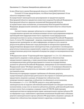 Приложение 2.3: Решение Новгородcкого районного суда
35
(в	
  ред.	
  Областного	
  закона	
  Новгородской	
  области	
  от	
  26.06.2009	
  N	
  553-­‐ОЗ)	
  
	
   Статьей	
  31	
  Устава	
  предусмотрено,	
  что	
  Областная	
  Дума)	
  принимает	
  Устав	
  
области	
  и	
  поправки	
  к	
  нему;	
  
б)	
  осуществляет	
  законодательное	
  регулирование	
  по	
  предметам	
  ведения	
  
Новгородской	
  области	
  и	
  предметам	
  совместного	
  ведения	
  Российской	
  Федерации	
  и	
  
Новгородской	
  области	
  в	
  пределах	
  полномочий	
  Новгородской	
  области;	
  
в)	
  осуществляет	
  иные	
  полномочия,	
  установленные	
  Конституцией	
  Российской	
  
Федерации,	
  федеральными	
  законами,	
  настоящим	
  Уставом	
  области	
  и	
  областными	
  
законами.	
  
	
   Соответственно,	
  принцип	
  публичности	
  и	
  открытости	
  деятельности	
  
государственных	
  органов	
  как	
  основополагающее	
  начало	
  в	
  регулировании	
  вопросов	
  
противодействия	
  коррупции	
  может	
  быть	
  ограничен	
  только	
  федеральным	
  
законодательством	
  и	
  в	
  целях,	
  установленных	
  Конституцией	
  Российской	
  Федерации	
  
(часть	
  3	
  статьи	
  55).	
  Содержащей	
  	
  	
  сведения,	
  подлежащие	
  обнародованию	
  комиссией,	
  	
  
предполагают	
  размещение	
  на	
  сайте	
  информации,	
  которая	
  по	
  сути,	
  является	
  
результатом	
  работы	
  Комиссии	
  в	
  ходе	
  реализации	
  ее	
  контрольных	
  правомочий,	
  
предусмотренных	
  федеральным	
  законодательством,	
  ее	
  решением	
  о	
  несоблюдении	
  
депутатом	
  установленных	
  ограничений	
  и	
  запретов,	
  либо	
  о	
  необъективности	
  причин	
  
непредставления	
  депутатом	
  сведений	
  об	
  имуществе	
  супруга	
  и	
  несовершеннолетних	
  
детей.	
  
	
  В	
  Федеральном	
  законе	
  "О	
  противодействии	
  коррупции"	
  в	
  ч.	
  2	
  ст.	
  12.1	
  обязанность	
  
представлять	
  сведения	
  о	
  своих	
  доходах,	
  об	
  имуществе	
  и	
  обязательствах	
  
имущественного	
  характера,	
  а	
  также	
  аналогичные	
  сведения	
  своих	
  супругов	
  и	
  
несовершеннолетних	
  детей	
  распространяется	
  только	
  на	
  государственные	
  
должности	
  субъектов	
  Российской	
  Федерации,	
  замещаемые	
  на	
  постоянной	
  основе.	
  
Федеральный	
  закон	
  "Об	
  общих	
  принципах..."	
  в	
  ч.	
  3.1	
  ст.	
  12	
  названную	
  обязанность	
  
распространяет	
  на	
  всех	
  депутатов,	
  не	
  связывая	
  с	
  работой	
  на	
  профессиональной	
  
постоянной	
  основе.	
  
Поскольку	
  иск	
  прокурора	
  содержит	
  требование	
  об	
  обязании	
  депутата,	
  
осуществляющего	
  депутатскую	
  деятельность	
  без	
  отрыва	
  от	
  основной	
  деятельности,	
  
предоставить	
  сведения	
  о	
  доходах,	
  об	
  имуществе	
  и	
  обязательствах	
  
неимущественного	
  характера,	
  а	
  субъектом	
  эта	
  обязанность	
  не	
  установлена.	
  	
  	
  
На	
  основании	
  п.	
  1	
  ч.	
  1	
  ст.	
  134	
  ГПК	
  РФ,	
  депутат	
  в	
  силу	
  действующего	
  
законодательства	
  не	
  наделен	
  собственной	
  компетенцией	
  и	
  не	
  обладает	
  властными	
  
полномочиями,	
  в	
  силу	
  чего	
  не	
  является	
  субъектом,	
  решения,	
  действия	
  (бездействие)	
  
которого	
  могут	
  быть	
  оспорены	
  в	
  порядке	
  главы	
  25	
  ГПК	
  РФ.	
  Действующим	
  
законодательством	
  не	
  предусмотрено	
  право	
  законодательного	
  органа	
  субъекта	
  РФ	
  
на	
  обращение	
  в	
  суд	
  с	
  заявлением	
  о	
  признании	
  незаконным	
  бездействия	
  и	
  обязании	
  
депутата	
  законодательного	
  органа	
  субъекта	
  РФ	
  представить	
  сведения	
  о	
  доходах,	
  об	
  
имуществе	
  и	
  обязательствах	
  имущественного	
  характера,	
  за	
  неисполнение	
  
 