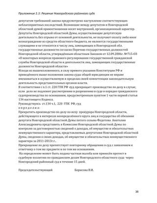 Приложение 2.3: Решение Новгородcкого районного суда
36
депутатом	
  требований	
  закона	
  предусмотрено	
  наступление	
  соответствующих	
  
неблагоприятных	
  последствий.	
  Возникшие	
  между	
  депутатом	
  и	
  Новгородской	
  
областной	
  думой	
  правоотношения	
  носят	
  внутренний,	
  организационный	
  характер.	
  
Депутаты	
  Новгородской	
  областной	
  Думы,	
  осуществляющие	
  депутатскую	
  
деятельность	
  без	
  отрыва	
  от	
  основной	
  деятельности,	
  не	
  получают	
  оплату	
  либо	
  иное	
  
вознаграждение	
  из	
  средств	
  областного	
  бюджета,	
  не	
  являются	
  государственными	
  
служащими	
  и	
  не	
  относятся	
  к	
  числу	
  лиц,	
  замещающих	
  в	
  Новгородской	
  обл.	
  
государственные	
  должности	
  согласно	
  Перечню	
  государственных	
  должностей	
  
Новгородской	
  области,	
  утверждённым	
  областным	
  Законом	
  от	
  12.09.2006г.	
  №715-­‐ОЗ	
  
«О	
  некоторых	
  вопросах	
  правового	
  регулирования	
  государственной	
  гражданской	
  
службы	
  Новгородской	
  области	
  и	
  деятельности	
  лиц,	
  замещающих	
  государственные	
  
должности	
  Новгородской	
  области»	
  
Исходя	
  из	
  вышеизложенного,	
  в	
  силу	
  прямого	
  указания	
  Конституции	
  РФ	
  и	
  
приведённого	
  выше	
  положения	
  закона	
  суды	
  общей	
  юрисдикции	
  не	
  вправе	
  
вмешиваться	
  в	
  осуществляемую	
  в	
  пределах	
  своей	
  компетенции	
  законодательную	
  
деятельность	
  представительных	
  органов	
  власти.	
  	
  	
  
В	
  соответствии	
  с	
  п.1	
  ст.	
  220	
  ГПК	
  РФ	
  	
  суд	
  прекращает	
  производство	
  по	
  делу	
  в	
  случае,	
  
если	
  	
  дело	
  не	
  подлежит	
  рассмотрению	
  и	
  разрешению	
  в	
  суде	
  в	
  порядке	
  гражданского	
  
судопроизводства	
  по	
  основаниям,	
  предусмотренным	
  пунктом	
  1	
  части	
  первой	
  статьи	
  
134	
  настоящего	
  Кодекса.	
  	
  
Руководствуясь	
  	
  ст.134	
  ч.1,	
  	
  220	
  	
  ГПК	
  	
  РФ,	
  суд	
  
о	
  п	
  р	
  е	
  д	
  е	
  л	
  и	
  л:	
  	
  	
  	
  	
  
Прекратить	
  производство	
  по	
  делу	
  по	
  иску	
  	
  прокурора	
  Новгородской	
  области,	
  
действующего	
  в	
  интересах	
  неопределённого	
  круга	
  лиц	
  и	
  государства	
  об	
  обязании	
  
депутата	
  Новгородской	
  областной	
  Думы	
  пятого	
  созыва	
  Федотова	
  	
  Анатолия	
  
Александровича	
  представить	
  в	
  Комиссию	
  Новгородской	
  областной	
  Думы	
  по	
  
контролю	
  за	
  достоверностью	
  сведений	
  о	
  доходах,	
  об	
  имуществе	
  и	
  обязательствах	
  
неимущественного	
  характера,	
  представляемых	
  депутатами	
  Новгородской	
  областной	
  
Думы,	
  сведения	
  о	
  своих	
  доходах,	
  об	
  имуществе	
  и	
  обязательствах	
  неимущественного	
  
характера	
  за	
  2011-­‐2013г.г..	
  
Прекращение	
  по	
  делу	
  препятствует	
  повторному	
  обращению	
  в	
  суд	
  с	
  заявлением	
  к	
  
ответчику	
  о	
  том	
  же	
  предмете	
  и	
  по	
  тем	
  же	
  основаниям.	
  
	
  На	
  определение	
  может	
  быть	
  подана	
  частная	
  жалоба	
  или	
  принесён	
  протест	
  в	
  
судебную	
  коллегию	
  по	
  гражданским	
  делам	
  Новгородского	
  областного	
  суда	
  	
  через	
  
Новгородский	
  районный	
  суд	
  в	
  течение	
  15	
  дней.	
  
	
  	
  	
  
Председательствующий	
  	
  	
  	
  	
   	
   	
  Борисова	
  В.И.	
  
 