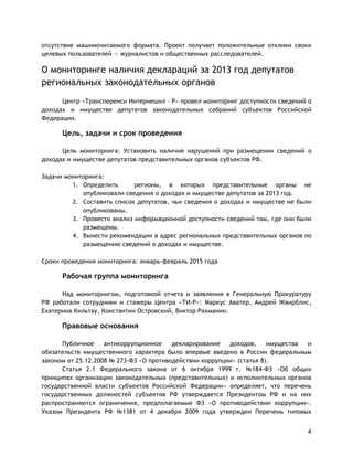4
отсутствие машиночитаемого формата. Проект получает положительные отклики своих
целевых пользователей — журналистов и общественных расследователей.
О мониторинге наличия деклараций за 2013 год депутатов
региональных законодательных органов
Центр «Трансперенси Интернешнл – Р» провел мониторинг доступности сведений о
доходах и имуществе депутатов законодательных собраний субъектов Российской
Федерации.
Цель, задачи и срок проведения
Цель мониторинга: Установить наличие нарушений при размещении сведений о
доходах и имуществе депутатов представительных органов субъектов РФ.
Задачи мониторинга:
1. Определить регионы, в которых представительные органы не
опубликовали сведения о доходах и имуществе депутатов за 2013 год.
2. Составить список депутатов, чьи сведения о доходах и имуществе не были
опубликованы.
3. Провести анализ информационной доступности сведений там, где они были
размещены.
4. Вынести рекомендации в адрес региональных представительных органов по
размещению сведений о доходах и имуществе.
Сроки проведения мониторинга: январь-февраль 2015 года
Рабочая группа мониторинга
Над мониторингом, подготовкой отчета и заявления в Генеральную Прокуратуру
РФ работали сотрудники и стажеры Центра «ТИ-Р»: Маркус Аватер, Андрей Жвирблис,
Екатерина Кильтау, Константин Островский, Виктор Рахманин.
Правовые основания
Публичное антикоррупционное декларирование доходов, имущества и
обязательств имущественного характера было впервые введено в России федеральным
законом от 25.12.2008 № 273-ФЗ «О противодействии коррупции» (статья 8).
Статья 2.1 Федерального закона от 6 октября 1999 г. №184-ФЗ «Об общих
принципах организации законодательных (представительных) и исполнительных органов
государственной власти субъектов Российской Федерации» определяет, что перечень
государственных должностей субъектов РФ утверждается Президентом РФ и на них
распространяются ограничения, предполагаемые ФЗ «О противодействии коррупции».
Указом Президента РФ №1381 от 4 декабря 2009 года утвержден Перечень типовых
 
