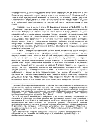 5
государственных должностей субъектов Российской Федерации, пп.3-6 включают в себя
Председателя представительного органа власти, его заместителей, Председателей и
заместителей председателей комиссий и комитетов, и, наконец, самих депутатов.
Соответственно, ряд подзаконных актов2
, вносящих уточнения в процесс подачи сведений
и их публикацию, распространяется на депутатский корпус законодательных органов
власти.
В соответствии с частью 3 статьи 33 федерального закона от 12.06.2002 №67-ФЗ
«Об основных гарантиях избирательных прав и права на участие в референдуме граждан
Российской Федерации» в избирательную комиссию должны быть представлены сведения
о размере и об источниках доходов кандидата (каждого кандидата из списка кандидатов),
а также об имуществе, принадлежащем кандидату (каждому кандидату из списка
кандидатов) на праве собственности (в том числе совместной собственности), о вкладах в
банках, ценных бумагах. Избирательная комиссия выбирает способ донесения до
избирателей полученной информации: декларации могут быть выложены на сайте
избирательной комиссии, опубликованы в СМИ или размещены на стендах, находящихся
на избирательных участках3
.
Статья 12 Федерального закона от 6 октября 1999 г. №184-ФЗ «Об общих принципах
организации законодательных (представительных) и исполнительных органов
государственной власти субъектов Российской Федерации» среди прочих ограничений,
связанных с деятельностью депутатов регионального представительного органа,
определяет порядок декларирования доходов и имущества депутатами. В парламенте
должна быть создана специальная Комиссия по контролю достоверности подаваемых
сведений. Каждый депутат ежегодно не позднее 1 апреля подает в неё сведения о
доходах, расходах, имуществе, обязательствах имущественного характера себя, своего
супруга (супруги) и несовершеннолетних детей. В заполненной справке содержится
информация о доходе за весь предшествующий год, данные об имуществе — по
состоянию на 31 декабря истекшего года. Если семейные расходы превысили совокупный
доход семьи за три года, предшествующие году совершения покупки, то они вносятся в
декларацию, вместе с источниками получения средств для совершения покупки4
.
2
Например: Порядок размещения сведений о доходах, расходах, об имуществе и обязательствах
имущественного характера отдельных категорий лиц и членов их семей на официальных сайтах
федеральных государственных органов, органов государственной власти субъектов российской
федерации и организаций и предоставления этих сведений общероссийским средствам массовой
информации для опубликования, утвержденный Указом Президента РФ “Вопросы
противодействия коррупции” от 08 июля 2013 г. №613
3
В 2014 году Центр «Трансперенси Интернешнл – Р» провел кампанию, направленную на
кандидатов в губернаторы российских регионов. Мы призывали их проявить свое стремление к
прозрачности и подотчетности и нивелировать недостатки законодательства. Для этого мы
рекомендовали им самостоятельно, не дожидаясь решения избирательной комиссии,
опубликовать сведения о доходах и имуществе, входящие в базовый пакет документов кандидата.
В результате, три кандидата опубликовали добровольно свои декларации. Подробнее о
проведенной кампании на сайте Центра «ТИ-Р»: http://www.transparency.org.ru/deklaratcii/on-v-eti-
igry-igrat-ne-budet
4
Далее в тексте отчета говорится о сведениях в отношении депутатов. Каждое упоминание
следует читать, как сведения в отношении депутата, и, при наличии, супруги (супруга) и
несовершеннолетних детей.
 