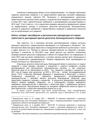 6
Указанная в предыдущем абзаце статья предусматривает, что порядок публикации
поданных депутатами сведений и их предоставления средствам массовой информации
определяются законом субъекта РФ. Положения о декларировании депутатами
представительных органов своего дохода и имущества были введены в законодательство
в конце 2011 года5
, дополнительные требования о декларировании расходов введены в
2012 году6
. Стоит отметить, что в нормативно-правовых документах федерального уровня
не предусмотрены санкции в отношении депутатов региональных законодательных
органов за нарушение требований о предоставлении сведений в профильную комиссию
или за непубликацию этих сведений.
Кейсы: аппарат заксобрания и региональная прокуратура на страже
публичности деклараций против депутатов Законодательного собрания
Нам известно, что в некоторых регионах заинтересованные стороны пытались
принудить депутатов к предоставлению деклараций и их публикации в Интернете. Так,
Костромская областная Дума обратилась в Свердловский районный суд Костромы с иском
в адрес депутата Е.А. Трепова по причине непредоставления им сведений о доходах,
расходах и имуществе за 2012-2013 годы. Дума просила суд признать незаконным
непредоставление депутатом информации и обязать его предоставить эту информацию. В
июле 2014 года суд вынес определение, в котором признал данное дело неподсудным в
рамках гражданского судопроизводства. Позднее определение было подтверждено во
второй инстанции (см. Приложение 2.1).
Отдельные депутаты областной думы Новгородской области уклонялись от подачи
сведений о своих доходах, расходах и имуществе с момента внедрения системы
декларирования для региональных законодательных органов, и, как следствие,
областная дума их не публиковала на сайте. Так, сведения о доходах и имуществе за
2011 год не подали трое депутатов, за 2012 и 2013 год — пятеро. Антикоррупционный
Центр «ТИ-Р» в Великом Новгороде обращался с заявлениями в областную7
, а затем в
генеральную прокуратуру о нарушении федерального антикоррупционного
законодательства с просьбой обязать депутатов Новгородской областной думы
представить сведения о доходах и имуществе. В результате прокуратура Новгородской
области провела проверку, убедилась, что в сложившейся ситуации нарушаются
требования законодательства и обратилась в областную Думу с требованием раскрыть
доходы депутатов. Рассмотрение вопроса на заседании профильной комиссии Думы не
дало результатов, и областная прокуратура подала иск в суд.
В одном случае решение суда было положительным, чему способствовало
признание иска ответчиком (депутатом) (См. решение суда в Приложении 2.2). В двух
5
Федеральный закон от 21 ноября 2011 г. №329-ФЗ “О внесении изменений в отдельные
законодательные акты Российской Федерации в связи с совершенствованием государственного
управления в области противодействия коррупции”
6
Федеральный закон от 3 декабря 2012 г. №231-ФЗ “О внесении изменений в отдельные
законодательные акты Российской федерации в связи с принятием Федерального закона "О
контроле за соответствием расходов лиц, замещающих государственные должности, и иных лиц
их доходам””
7
Подробнее: http://www.transparency.org.ru/deklaratcii/novgorodskie-deputaty-ne-podaiut-deklaratcii
 